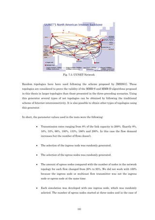 Fig. 7.3. UUNET Network


Random topologies have been used following the scheme proposed by [MED01]. These
topologies are considered to prove the validity of the MMR-S and MMR-D algorithms proposed
in this thesis in larger topologies than those presented in the three preceding scenarios. Using
this generator several types of net topologies can be obtained by following the traditional
scheme of Internet interconnectivity. It is also possible to obtain other types of topologies using
this generator.


In short, the parameter values used in the tests were the following:


            •     Transmission rates ranging from 8% of the link capacity to 200%. Exactly 8%,
                  16%, 33%, 66%, 100%, 133%, 166% and 200%. In this case the flow demand
                  increases but the number of flows doesn’t.


            •     The selection of the ingress node was randomly generated.


            •     The selection of the egress nodes was randomly generated.


            •     The amount of egress nodes compared with the number of nodes in the network
                  topology for each flow changed from 20% to 95%. We did not work with 100%
                  because the ingress node or multicast flow transmitter was not the ingress
                  node or egress node at the same time.


            •     Each simulation was developed with one ingress node, which was randomly
                  selected. The number of egress nodes started at three nodes and in the case of




                                                101
 