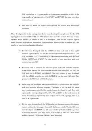 NSF reached up to 13 egress nodes, with values corresponding to 95% of the
               total number of topology nodes. For SPRINT and UUNET the same procedure
               was developed.


           •   The order in which the egress nodes entered the process was determined
               randomly.


When developing the tests, an important factor was choosing the sample size. As the NSF
topology has 14 nodes and UUNET and SPRINT each have 15 nodes we then chose the sample
size that would indicate the number of tests to be developed. Given the test variables (egress
nodes randomly selected and transmitted flow percentage selected in an increasing way) the
number of tests developed was the following:


           •   For the tests developed with the GAMS tool: For each kind of flow (eight
               different types in total) and for the maximum number of egress nodes (13 for
               NSF and 14 for UUNET and SPRINT) 104 tests were developed with NSF and
               112 for UUNET and SPRINT. The total number of tests associated with each
               scenario type was 328.


           •   For tests used to compare the solutions given by GAMS and the heuristic
               MMR-S and MMR-D the same number of tests were developed: 104 tests for
               NSF and 112 for UUNET and SPRINT. The total number of tests developed
               with the MMR-S heuristic and with the MMR-D was the same: 328 each. This
               gives a total of 656 tests with the heuristics.


           •   Tests were also developed with larger topologies in order to test the heuristic
               and meta-heuristic solutions proposed. Topologies of 50, 100 and 200 nodes
               were randomly generated. In this case tests were developed for each flow, with
               egress nodes corresponding to 25%, 50%, 75% and 95% of the total number of
               flows. Therefore 32 experiments were carried out for each topology. That is, a
               total of 96 experiments.


           •   For the tests developed with the MOEA solution, the same number of tests was
               carried out in order to compare them with the former results. That is, 328 tests
               were developed with MOEA and 328 tests with the probabilistic BFS algorithm
               to solve the dynamic case. This means that in order to solve the GMM model
               and the Dynamic-GGM model 656 tests were developed.




                                               102
 