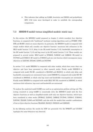 •   This indicates that adding up GAMS, heuristics and MOEA and probabilistic
               BFS 1736 tests were developed in order to establish the corresponding
               comparisons.




7.3    MHDB-S model versus simplified models: static case

In this section, the MHDB-S model proposed in chapter 3, which considers four objective
functions, is compared with “traditional” multicast routing algorithms such as DVMRP, PIM-
DM and BGMP, which are mono-objective. In particular, the MHDB-S model is compared with
simple models which only consider one objective function: maximum link utilization in the
MLU-model (section 7.3.1), delay in the DL-model (section 7.3.2), bandwidth consumption in
the BC-model (section 7.3.3) and hop count in the HC-model (section 7.3.4). These models are
proposed in several works: MLU-model in [FOR02], [LEE02] and [ABR02]; DL-model in
[VUT00] and [CHE01]; BC-model in [CHO03] and one cost function which encompasses many
objectives in [LEU98], [INA99], [LI99] and [SUN99].


In section 7.3.5. model MHDB-S is compared with other models, which have more than one
objective and have been presented in other research works. Firstly model MHDB-S is
compared with model DL-BC, considered in [RAO98] and [BAN01], in which only delay and
bandwidth consumption are minimized. Later, model MHDB-S is compared with model HC-BC
considered in [SON03], in which only hop count and bandwidth consumption are minimized.
Finally model MHDB-S is compared with model MLU-HC-DL considered in [ABO98], in which
maximum link utilization, hop count and bandwidth are minimized.


To analyse the analytical model GAMS was used as an optimisation problem solving tool. The
testing consisted in using GAMS to numerically solve the MHDB-S model with the four
objective functions as well as simplified models with only one objective function, which have
been considered in other works ([FOR02], [LEE02], [ABR02] [VUT00], [CHE01], [CHO03],
[LEU98], [INA99], [LI99] and [SUN99]), and also with the models that consider combinations
of two or three objective functions ([RAO98], [BAN01], [SON03] and [ABO98]).


In the following sections the results for NSF are presented. For the SPRINT and UUNET
topologies the same behaviour was observed.




                                              103
 