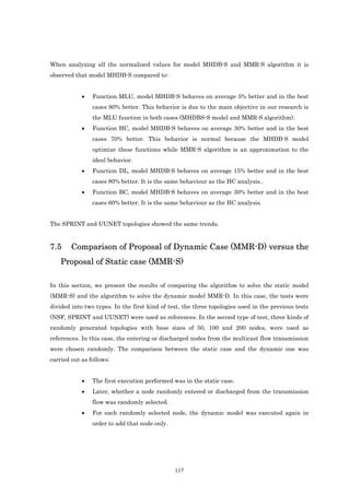 When analyzing all the normalized values for model MHDB-S and MMR-S algorithm it is
observed that model MHDB-S compared to:


            •   Function MLU, model MHDB-S behaves on average 5% better and in the best
                cases 80% better. This behavior is due to the main objective in our research is
                the MLU function in both cases (MHDBS-S model and MMR-S algorithm).
            •   Function HC, model MHDB-S behaves on average 30% better and in the best
                cases 70% better. This behavior is normal because the MHDB-S model
                optimize these functions while MMR-S algorithm is an approximation to the
                ideal behavior.
            •   Function DL, model MHDB-S behaves on average 15% better and in the best
                cases 80% better. It is the same behaviour as the HC analysis..
            •   Function BC, model MHDB-S behaves on average 30% better and in the best
                cases 60% better. It is the same behaviour as the HC analysis.


The SPRINT and UUNET topologies showed the same trends.


7.5     Comparison of Proposal of Dynamic Case (MMR-D) versus the
    Proposal of Static case (MMR-S)

In this section, we present the results of comparing the algorithm to solve the static model
(MMR-S) and the algorithm to solve the dynamic model MMR-D. In this case, the tests were
divided into two types. In the first kind of test, the three topologies used in the previous tests
(NSF, SPRINT and UUNET) were used as references. In the second type of test, three kinds of
randomly generated topologies with base sizes of 50, 100 and 200 nodes, were used as
references. In this case, the entering or discharged nodes from the multicast flow transmission
were chosen randomly. The comparison between the static case and the dynamic one was
carried out as follows:


            •   The first execution performed was in the static case.
            •   Later, whether a node randomly entered or discharged from the transmission
                flow was randomly selected.
            •   For each randomly selected node, the dynamic model was executed again in
                order to add that node only.




                                               117
 