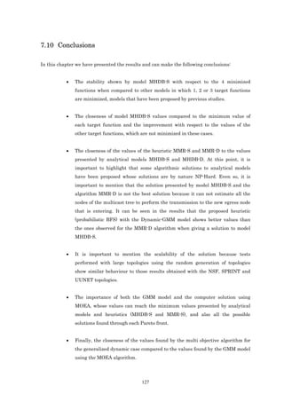 7.10 Conclusions

In this chapter we have presented the results and can make the following conclusions:


           •   The stability shown by model MHDB-S with respect to the 4 minimized
               functions when compared to other models in which 1, 2 or 3 target functions
               are minimized, models that have been proposed by previous studies.


           •   The closeness of model MHDB-S values compared to the minimum value of
               each target function and the improvement with respect to the values of the
               other target functions, which are not minimized in these cases.


           •   The closeness of the values of the heuristic MMR-S and MMR-D to the values
               presented by analytical models MHDB-S and MHDB-D. At this point, it is
               important to highlight that some algorithmic solutions to analytical models
               have been proposed whose solutions are by nature NP-Hard. Even so, it is
               important to mention that the solution presented by model MHDB-S and the
               algorithm MMR-D is not the best solution because it can not estimate all the
               nodes of the multicast tree to perform the transmission to the new egress node
               that is entering. It can be seen in the results that the proposed heuristic
               (probabilistic BFS) with the Dynamic-GMM model shows better values than
               the ones observed for the MMR-D algorithm when giving a solution to model
               MHDB-S.


           •   It is important to mention the scalability of the solution because tests
               performed with large topologies using the random generation of topologies
               show similar behaviour to those results obtained with the NSF, SPRINT and
               UUNET topologies.


           •   The importance of both the GMM model and the computer solution using
               MOEA, whose values can reach the minimum values presented by analytical
               models and heuristics (MHDB-S and MMR-S), and also all the possible
               solutions found through each Pareto front.


           •   Finally, the closeness of the values found by the multi objective algorithm for
               the generalized dynamic case compared to the values found by the GMM model
               using the MOEA algorithm.




                                             127
 