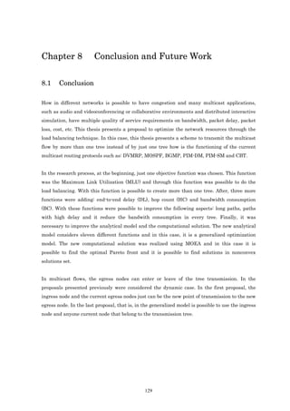 Chapter 8               Conclusion and Future Work

8.1     Conclusion

How in different networks is possible to have congestion and many multicast applications,
such as audio and videoconferencing or collaborative environments and distributed interactive
simulation, have multiple quality of service requirements on bandwidth, packet delay, packet
loss, cost, etc. This thesis presents a proposal to optimize the network resources through the
load balancing technique. In this case, this thesis presents a scheme to transmit the multicast
flow by more than one tree instead of by just one tree how is the functioning of the current
multicast routing protocols such as: DVMRP, MOSPF, BGMP, PIM-DM, PIM-SM and CBT.


In the research process, at the beginning, just one objective function was chosen. This function
was the Maximum Link Utilization (MLU) and through this function was possible to do the
load balancing. With this function is possible to create more than one tree. After, three more
functions were adding: end-to-end delay (DL), hop count (HC) and bandwidth consumption
(BC). With these functions were possible to improve the following aspects: long paths, paths
with high delay and it reduce the bandwith consumption in every tree. Finally, it was
necessary to improve the analytical model and the computational solution. The new analytical
model considers eleven different functions and in this case, it is a generalized optimization
model. The new computational solution was realized using MOEA and in this case it is
possible to find the optimal Pareto front and it is possible to find solutions in nonconvex
solutions set.


In multicast flows, the egress nodes can enter or leave of the tree transmission. In the
proposals presented previously were considered the dynamic case. In the first proposal, the
ingress node and the current egress nodes just can be the new point of transmission to the new
egress node. In the last proposal, that is, in the generalized model is possible to use the ingress
node and anyone current node that belong to the transmission tree.




                                               129
 