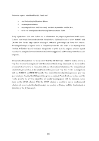 The main aspects considered in this thesis are:


        •    Load Balancing in Multicast Flows.
        •    The analytical models
        •    The computational solutions using heuristic algorithms and MOEAs.
        •    The static and dynamic functioning of the multicast flows.


Many experiments have been carried out in order to test the proposals presented in this thesis.
In these tests were considered different real networks topologies such as: NSF, SPRINT and
UUNET and others large random topologies. Different percentages of flows were chosen.
Several percentages of egress nodes in comparison with the total nodes of the topology were
selected. With these kind of scenarios was possible to probe that our proposal presents a good
behaviour in comparison with current multicast routing protocol and with respect to the others
proposals.


The results obtained from our thesis show that the MHDB-S and MHDB-D models present a
very close beaviour in comparison with the function that is being minimized, but these models
present a better beaviour in comparison with the others objective functions. The computational
solutions to give solution to the analytical models presented very close results in comparison
with the MHDB-S and MHDB-D models. This means that the algorithms proposed give very
good solutions. Finally, the MOEA solution gives an optimal Pareto front and in this case the
results given by the previous algorithms are similar in comparison with the minimum values
found by the MOEA solution. With the MOEA solution is possible to have a nondominated
solution set, however, in the algorithms just one solution is obtained and this functioning is a
limitation of the first proposal.




                                               130
 