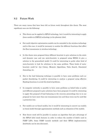8.2     Future Work

There are many issues that have been left as future work throughout this thesis. The most
significant ones are the following:


       •    This thesis can be applied in MPLS technology, but it would be interesting to apply
            these models in GMPLS technology in the photonic label.


       •    Out multi-objective optimization models can be extended to the wireless technology
            and in this case, it would be necessary to analize the different functions that affect
            the flow transmission in wireless technology.


       •    In this thesis were proposed three different heuristic to give solutions in the static
            and dynamic case and one meta-heuristic is proposed using MOEA to give a
            solution to the generalized model. It could be interesting to probe other kind of
            meta-heuristic to look for solutions to the same problem. These kinds of meta-
            heuristic could be: Ant Colony, Memetic Algorithms, Tabu Search, Simulated
            Annealing, etc.


       •    Due to the load balancing technique is possible to have some problems such as:
            packet disordering. It could be interesting to analyse a proposal using effective
            Hashing functions to avoid this kind of problems.


       •    In computer networks is possible to have some problems as failed links or paths
            and different proposal to give solutions have been proposed. It could be interesting
            to apply this proposal of load balancing in the recovery proceedings due to in our
            proposal we have more than one transmission tree and these trees can be used like
            a protection tree.


       •    Our models are no-lineal models, but it would be interesting to convert our models
            as lineal model through approximation methods such as relaxation of the models.


       •    How future work will be possible to analyze an algorithm that gets advantage of
            the MPLS label stack features in order to reduce the number of labels used in
            P2MP LSPs. Some P2MP tunnels methods and their MPLS implementation
            drawbacks can be also discussed.




                                               131
 