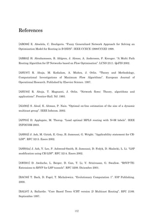 References

[ABO98] E. Aboelela, C. Douligeris. “Fuzzy Generalized Network Approach for Solving an
Optimization Model for Routing in B-ISDN”. IEEE CCECE 1998/CCGEI 1998.


[ABR02] H. Abrahamsson, B. Ahlgren, J. Alonso, A. Andersson, P. Kreuger. “A Multi Path
Routing Algorithm for IP Networks based on Flow Optimisation”. LCNS 2511. QoFIS 2002.


[AHU97] R. Ahuja, M. Kodialam, A. Mishra, J. Orlin. “Theory and Methodology,
Computational Investigations of Maximum Flow Algorithms”. European Journal of
Operational Research. Published by Elsevier Science. 1997.


[AHU93] R. Ahuja, T. Magnanti, J. Orlin. “Network flows: Theory, algorithms and
applications”. Prentice-Hall. NJ. 1993.


[ALO02] S. Alouf, E. Altman, P. Nain. “Optimal on-line estimation of the size of a dynamic
multicast group”. IEEE Infocom. 2002.


[APP03] D. Applegate, M. Thorup. “Load optimal MPLS routing with N+M labels”. IEEE
INFOCOM 2003.


[ASH02] J. Ash, M. Girish, E. Gray, B. Jamoussi, G. Wright. “Applicability statement for CR-
LDP”. RFC 3213. Enero 2002.


[ASH02a] J. Ash, Y. Lee, P. Ashwood-Smith, B. Jamoussi, D. Fedyk, D. Skalecki, L. Li. “LSP
modification using CR-LDP”. RFC 3214. Enero 2002.


[AWD01] D. Awduche, L. Berger, D. Gan, T. Li, V. Srinivasan, G. Swallow. “RSVP-TE:
Extensions to RSVP for LSP tunnels”. RFC 3209. Diciembre 2001.


[BAC00] T. Back, D. Fogel, T. Michalewicz. “Evolutionary Computation 1”. IOP Publishing.
2000.


[BAL97] A. Ballardie. “Core Based Trees (CBT version 2) Multicast Routing”. RFC 2189.
Septiembre 1997.




                                            132
 
