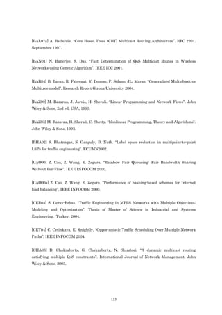 [BAL97a] A. Ballardie. “Core Based Trees (CBT) Multicast Routing Architecture”. RFC 2201.
Septiembre 1997.


[BAN01] N. Banerjee, S. Das. “Fast Determination of QoS Multicast Routes in Wireless
Networks using Genetic Algorithm”. IEEE ICC 2001.


[BAR04] B. Baran, R. Fabregat, Y. Donoso, F. Solano, JL. Marzo. “Generalized Multiobjective
Multitree model”. Research Report Girona University 2004.


[BAZ90] M. Bazaraa, J. Jarvis, H. Sherali. “Linear Programming and Network Flows”. John
Wiley & Sons, 2nd ed, USA, 1990.


[BAZ93] M. Bazaraa, H. Sherali, C. Shetty. “Nonlinear Programming, Theory and Algorithms”.
John Wiley & Sons, 1993.


[BHA02] S. Bhatnagar, S. Ganguly, B. Nath. “Label space reduction in multipoint-to-point
LSPs for traffic engineering”. ECUMN2002.


[CAO00] Z. Cao, Z. Wang, E. Zegura. “Rainbow Fair Queueing: Fair Bandwidth Sharing
Without Per-Flow”. IEEE INFOCOM 2000.


[CAO00a] Z. Cao, Z. Wang, E. Zegura. “Performance of hashing-based schemes for Internet
load balancing”, IEEE INFOCOM 2000.


[CER04] S. Cerav-Erbas. “Traffic Engineering in MPLS Networks with Multiple Objectives:
Modeling and Optimization”. Thesis of Master of Science in Industrial and Systems
Engineering. Turkey. 2004.


[CET04] C. Cetinkaya, E. Knightly. “Opportunistic Traffic Scheduling Over Multiple Network
Paths”. IEEE INFOCOM 2004.


[CHA03] D. Chakraborty, G. Chakraborty, N. Shiratori. “A dynamic multicast routing
satisfying multiple QoS constraints”. International Journal of Network Management, John
Wiley & Sons. 2003.




                                            133
 