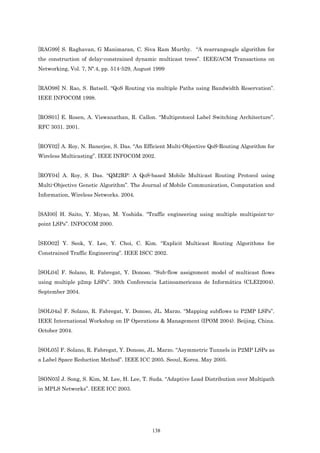 [RAG99] S. Raghavan, G Manimaran, C. Siva Ram Murthy. “A rearrangeagle algorithm for
the construction of delay-constrained dynamic multicast trees”. IEEE/ACM Transactions on
Networking, Vol. 7, Nº.4, pp. 514-529, August 1999


[RAO98] N. Rao, S. Batsell. “QoS Routing via multiple Paths using Bandwidth Reservation”.
IEEE INFOCOM 1998.


[ROS01] E. Rosen, A. Viswanathan, R. Callon. “Multiprotocol Label Switching Architecture”.
RFC 3031. 2001.


[ROY02] A. Roy, N. Banerjee, S. Das. “An Efficient Multi-Objective QoS-Routing Algorithm for
Wireless Multicasting”. IEEE INFOCOM 2002.


[ROY04] A. Roy, S. Das. “QM2RP: A QoS-based Mobile Multicast Routing Protocol using
Multi-Objective Genetic Algorithm”. The Journal of Mobile Communication, Computation and
Information, Wireless Networks. 2004.


[SAI00] H. Saito, Y. Miyao, M. Yoshida. “Traffic engineering using multiple multipoint-to-
point LSPs”. INFOCOM 2000.


[SEO02] Y. Seok, Y. Lee, Y. Choi, C. Kim. “Explicit Multicast Routing Algorithms for
Constrained Traffic Engineering”. IEEE ISCC 2002.


[SOL04] F. Solano, R. Fabregat, Y. Donoso. “Sub-flow assignment model of multicast flows
using multiple p2mp LSPs”. 30th Conferencia Latinoamericana de Informática (CLEI2004).
September 2004.


[SOL04a] F. Solano, R. Fabregat, Y. Donoso, JL. Marzo. “Mapping subflows to P2MP LSPs”.
IEEE International Workshop on IP Operations & Management (IPOM 2004). Beijing, China.
October 2004.


[SOL05] F. Solano, R. Fabregat, Y. Donoso, JL. Marzo. “Asymmetric Tunnels in P2MP LSPs as
a Label Space Reduction Method”. IEEE ICC 2005. Seoul, Korea. May 2005.


[SON03] J. Song, S. Kim, M. Lee, H. Lee, T. Suda. “Adaptive Load Distribution over Multipath
in MPLS Networks”. IEEE ICC 2003.




                                             138
 