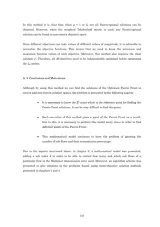 In this method it is clear that when p = 1 or 2, not all Pareto-optimal solutions can be
obtained. However, when the weighted Tchebycheff metric is used, any Pareto-optimal
solution can be found in non-convex objective space.


Since different objectives can take values of different orders of magnitude, it is advisable to
normalize the objective functions. This means that we need to know the minimum and
maximum function values of each objective. Moreover, this method also requires the ideal
solution z*. Therefore, all M objectives need to be independently optimized before optimizing
the Lp metric.




A. 3. Conclusions and Motivations


Although by using this method we can find the solutions of the Optimum Pareto Front in
convex and non-convex solution spaces, the problem is presented in the following aspects:


           •     It is necessary to know the Z* point which is the reference point for finding the
                 Pareto Front solutions. It can be very difficult to find this point.


           •     Each execution of this method gives a point of the Pareto Front as a result.
                 Due to this, it is necessary to perform this model many times in order to find
                 different points of the Pareto Front.


           •     This mathematical model continues to have the problem of ignoring the
                 number of sub flows and their transmission percentage.


Due to the aspects mentioned above, in chapter 6, a mathematical model was presented,
adding a sub index k in order to be able to control how many and which sub flows of a
particular flow in the Multicast transmission were used. Moreover, an algorithm scheme was
presented to give solutions to the problems found, using mono-objective solution methods
presented in chapters 3 and 4.




                                                 143
 