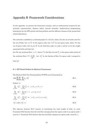 Appendix B Framework Considerations

In this appendix, we present the theoretical concepts, such as mathematical notation for the
networks representation, distance labels, layered networks, mathematical programming
formulation for the SPT primal and dual problem and the different lemmas of the primal-dual
relationship theory.


The network is modelled as a directed graph                                 G = ( N , E ) , where N is the set of nodes and E is
the set of links. Let s ∈ N be the ingress node. Let t ∈ T be any egress node, where T is the

set of egress nodes. Let (i , j ) ∈ E be the link from node i to node j, and let wij be the weight

associated with each link (i,j) .

Let f be any multicast flow f ∈ F , where F is the flow set and T f is the egress nodes subset of

the multicast flow f. T =                        UT     f
                                                                    tf
                                                            . Let X ij be the fraction of flow f to egress node t assigned to
                                                 f ∈F

link (i,j).




B. 1. SPT Primal Problem for Multicast Transmission


The Shortest Path Tree Primal problem (P-SPT) can be formulated as

min ∑ ∑                ∑ w .X      ij
                                            tf
                                           ij                                                                       (B.1)
        f ∈F t∈T f ( i , j )∈E


Subject to
               tf                   tf
   ∑         X ij −      ∑ X ji          = 1 , t ∈T f , f ∈ F, i = s                                                (B.2)
(i , j )∈E            ( j ,i )∈E


   ∑           tf
             X ij −      ∑ X tf
                             ji          = −1 , i, t ∈ T f , f ∈ F                                                  (B.3)
(i , j )∈E            ( j ,i )∈E

               tf                   tf
   ∑         X ij −      ∑ X ji          = 0 , t ∈ T f , f ∈ F , i ≠ s, i ∉ T f                                     (B.4)
(i , j )∈E            ( j ,i )∈E

  tf           tf
X ij ∈ ℜ,0 ≤ X ij ≤ 1                                                                                               (B.5)



The objective function (B.1) consists of minimizing the total weight of links wij used.
Constraint (B.2) denotes that the total flow emerging from the ingress node to an egress node t
must be 1. Constraint (B.3) denotes that the total flow coming to an egress node t must be -1.




                                                                            145
 
