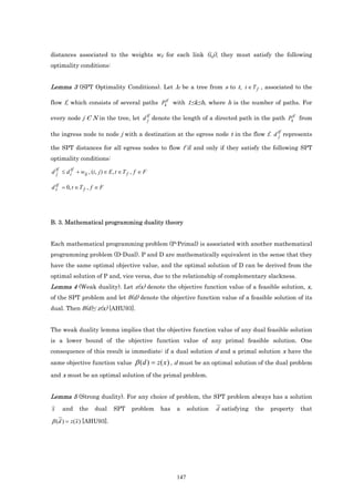 distances associated to the weights wij for each link (i,j), they must satisfy the following
optimality conditions:


Lemma 3 (SPT Optimality Conditions). Let λf be a tree from s to t, t ∈ T f , associated to the

flow f, which consists of several paths Pktf with 1≤k≤h, where h is the number of paths. For

every node j Є N in the tree, let d tf denote the length of a directed path in the path Pktf from
                                    j

the ingress node to node j with a destination at the egress node t in the flow f. d tf represents
                                                                                    j

the SPT distances for all egress nodes to flow f if and only if they satisfy the following SPT
optimality conditions:

d tf ≤ d itf + wij , (i, j ) ∈ E , t ∈ T f , f ∈ F
  j

  tf
d s = 0, t ∈ T f , f ∈ F




B. 3. Mathematical programming duality theory


Each mathematical programming problem (P-Primal) is associated with another mathematical
programming problem (D-Dual). P and D are mathematically equivalent in the sense that they
have the same optimal objective value, and the optimal solution of D can be derived from the
optimal solution of P and, vice versa, due to the relationship of complementary slackness.
Lemma 4 (Weak duality). Let z(x) denote the objective function value of a feasible solution, x,
of the SPT problem and let β(d) denote the objective function value of a feasible solution of its
dual. Then β(d)≤ z(x) [AHU93].


The weak duality lemma implies that the objective function value of any dual feasible solution
is a lower bound of the objective function value of any primal feasible solution. One
consequence of this result is immediate: if a dual solution d and a primal solution x have the
same objective function value              β ( d ) = z ( x ) , d must be an optimal solution of the dual problem
and x must be an optimal solution of the primal problem.


Lemma 5 (Strong duality). For any choice of problem, the SPT problem always has a solution
x    and      the     dual      SPT       problem    has   a     solution   d satisfying   the   property   that

β (d ) = z ( x ) [AHU93].




                                                           147
 