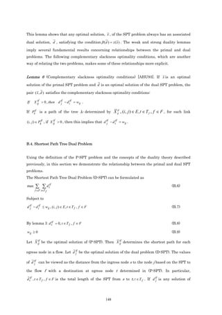 This lemma shows that any optimal solution, x , of the SPT problem always has an associated

dual solution, d , satisfying the condition β (d ) = z ( x ) . The weak and strong duality lemmas

imply several fundamental results concerning relationships between the primal and dual
problems. The following complementary slackness optimality conditions, which are another
way of relating the two problems, makes some of these relationships more explicit.


Lemma 6 (Complementary slackness optimality conditions) [AHU93]. If x is an optimal
solution of the primal SPT problem and d is an optimal solution of the dual SPT problem, the

pair ( x , d ) satisfies the complementary slackness optimality conditions:

If    X ij > 0 , then d tf − d itf = wij .
        tf
                        j

If Pktf is a path of the tree λf determined by X ij , (i, j ) ∈ E , t ∈ T f , f ∈ F , for each link
                                                                  tf



(i, j ) ∈ Pktf , if X ij > 0 , then this implies that d tf − d itf = wij .
                      tf
                                                        j




B.4. Shortest Path Tree Dual Problem


Using the definition of the P-SPT problem and the concepts of the duality theory described
previously, in this section we demonstrate the relationship between the primal and dual SPT
problems.
The Shortest Path Tree Dual Problem (D-SPT) can be formulated as

max   ∑ ∑ d ttf                                                                             (B.6)
      f ∈F t∈T f

Subject to

d tf − d itf ≤ wij , (i, j ) ∈ E , t ∈ T f , f ∈ F
  j                                                                                         (B.7)


             tf
By lemma 3 d s = 0, t ∈ T f , f ∈ F                                                         (B.8)

wij ≥ 0                                                                                     (B.9)

      tf                                            tf
Let X ij be the optimal solution of (P-SPT). Then X ij determines the shortest path for each

egress node in a flow. Let d tf be the optimal solution of the dual problem (D-SPT). The values
                             j

of d tf can be viewed as the distance from the ingress node s to the node j based on the SPT to
     j

the flow f with a destination at egress node t determined in (P-SPT). In particular,

d ttf , t ∈ T f , f ∈ F is the total length of the SPT from s to t, t ∈ T f . If d tf is any solution of
                                                                                   j




                                                         148
 