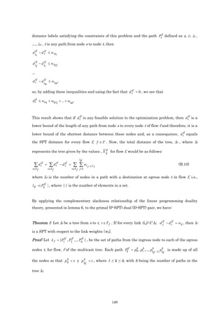 distance labels satisfying the constraints of this problem and the path Pktf defined as s, i1, i2 ,

…, im , t is any path from node s to node t, then

d itf − d s ≤ w si1
          tf
      1

d itf − d itf ≤ wi1i2
      2    1

...

d ttf − d itf ≤ wimt
            m

                                                           tf
so, by adding these inequalities and using the fact that d s = 0 , we see that

dttf ≤ wsi1 + wi1i2 + ... + wimt



                                          tf                                                           tf
This result shows that if d t is any feasible solution to the optimization problem, then d t is a

lower bound of the length of any path from node s to every node t of flow f and therefore, it is a
                                                                                  tf
lower bound of the shortest distance between these nodes and, as a consequence, d t equals

the SPT distance for every flow f, f ∈ F . Now, the total distance of the tree, λf , where λf

                                            tf
represents the tree given by the values , X ij for flow f, would be as follows:

                                          ltf
 ∑ d ttf =      ∑ d ttf − d stf =    ∑ ∑ wi j −1,i j                                              (B.10)
t∈T f          t∈T f                t∈T f j =1

where ltf is the number of nodes in a path with a destination at egress node t in flow f, i.e.,

l tf =| Pktf | , where || is the number of elements in a set.



By applying the complementary slackness relationship of the linear programming duality
theory, presented in lemma 6, to the primal (P-SPT) dual (D-SPT) pair, we have:



Theorem 1: Let λf be a tree from s to t, t ∈ T f . If for every link (i,j) Є λf, d tf − d itf = wij , then λf
                                                                                   j

is a SPT with respect to the link weights {wij}.

Proof: Let λ f = {P1tf , P2 ,.., Ph } , be the set of paths from the ingress node to each of the egress
                          tf      tf


nodes t, for flow, f of the multicast tree. Each path Pktf = p0 , p1 ,..., plk
                                                              k    k
                                                                                     pk     is made up of all
                                                                               tf −1, ltf

                    k
the nodes so that p 0 = s y p lk = t , where 1 ≤ k ≤ h, with h being the number of paths in the
                               tf

tree λf.




                                                       149
 