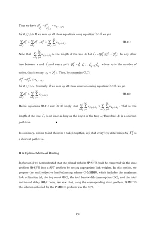 Thus we have d tf k − d tf k = w p j −1, p j
               pj       p j −1

for 0 ≤ j ≤ ltf. If we sum up all these equations using equation (B.10) we get
                                                      ltf
 ∑      d ttf   =    ∑      d ttf      tf
                                    − ds    =    ∑ ∑ w p j −1, p j                                                           (B.11)
t∈T f               t∈T f                       t∈T f j =1

                                    ltf
Note that                ∑ ∑ w p j −1, p j                                                       tf    tf      tf
                                                     is the length of the tree λf. Let λ ' f = {Q1 , Q 2 ,.., Qr } be any other
                                                                                                                    f
                       t∈T f j =1

                                         tf    k    k         k
tree between s and λ ' f and every path Qk = q 0 , q1 ,..., q r                                qk       where rtf is the number of
                                                                                         tf −1, rtf

                               tf
nodes, that is to say, rtf =| Qk | . Then, by constraint (B.7),

d ′jtf − d ′jtf 1 ≤ wq j −1,q j
             −

for 0 ≤ j ≤ rtf. Similarly, if we sum up all these equations using equation (B.10), we get
                              rtf
 ∑ d ttf ≤           ∑ ∑ wq j −1,q j                                                                                         (B.12)
t∈T f               t∈T f j =1

                                                                                   ltf                       rtf
Hence equations (B.11) and (B.12) imply that                                   ∑ ∑ w p j −1, p j   ≤    ∑ ∑ wq j −1,q j   . That is, the
                                                                            t∈T f j =1                 t∈T f j =1


length of the tree λ ' f is at least as long as the length of the tree λf. Therefore, λf is a shortest

path tree.                                                  ■


                                                                                      tf
In summary, lemma 6 and theorem 1 taken together, say that every tree determined by X ij is

a shortest path tree.




B. 5. Optimal Multicast Routing


In Section 3 we demonstrated that the primal problem (P-SPT) could be converted via the dual
problem (D-SPT) into a SPT problem by setting appropriate link weights. In this section, we
propose the multi-objective load-balancing scheme (P-MHDB), which includes the maximum
link utilization (α), the hop count (HC), the total bandwidth consumption (BC), and the total
end-to-end delay (DL). Later, we saw that, using the corresponding dual problem, D-MHDB
the solution obtained for the P-MHDB problem was the SPT.




                                                                         150
 