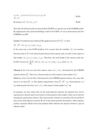 '
wij ≥ 0,     (i, j ) ∈ E, t ∈ T , f ∈ F , r1 , r2 , r3 , r4 > 0,
                                                                                                             (B.25)
bw f > 0

             tf
By lemma 3 d s = 0, t ∈ T f , f ∈ F                                                                          (B.26)



Note that the shortest path tree dual problem (D-SPT) is a special case of the D-MHDB model.
By applying the same proof methodology used for the P-SPT, we can to demonstrate that the
P-MHDB is an SPT.


                                                             tf
Lemma 7: (complementary slackness) By applying lemma 6: If X ij > 0 , then

d tf − d itf = bw f .wij + r2 + r3 .bw f + r4 .v ij .
  j
                      '


                                                                         '
In the same way as the D-SPT problem, if we assume that the variables, wij , are constant,

then the value of d itf is the shortest path distance from ingress node s to node i with respect to

                    '
link weight, bw f .wij + r2 + r3 .bw f + r4 .v ij . Therefore, the total length of the shortest path tree

for flow f is given by         ∑ dttf                      '
                                        . Let wij = bw f .wij + r2 + r3 .bw f + r4 .v ij , hence wij > 0 .
                             t∈T f




Theorem 2: Let λf be any tree from ingress node s to t, t ∈ T f determined by the P-MHDB

                   tf
optimal solution X ij . Then λf is a shortest path tree with respect to link weights { wij }.

Proof: Let λf be a tree for flow f determined by the P-MHDB optimal solution. For every link
                        tf
(i,j) on λf , we have X ij > 0 . This implies using lemma 7 that d tf − d itf = wij . From theorem 1, λf
                                                                   j

is a shortest path tree from s to t, t ∈ T f with respect to link weights { wij }. ■



In summary, we have shown that for the multi-objective function, the optimal trees can be
reproduced as shortest path trees based on certain positive link weights, which can be derived
through the optimal dual solution. This characteristic is based on constraints (B.14) and (B.15)
and on the multi-objective function (B.13) of the primal problem formulation, which together
produce constraint (B.23) of the dual problem which indicates the distance between a pair of
adjacent nodes.




                                                                   153
 