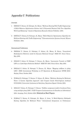 Appendix C Publications

Journals

•   [DON05] Y. Donoso, R. Fabregat, JL. Marzo. “Multicast Routing With Traffic Engineering:
    A Multi-Objective Optimization Scheme And A Polynomial Shortest Path Tree Algorithm
    With Load Balancing.” Annals of Operations Research. Kluwer Publisher. 2005.


•   [DON04c] Y. Donoso, R. Fabregat, JL. Marzo. “Multi-Objective Optimization Algorithm for
    Multicast Routing with Traffic Engineering.” Telecommunication Systems Journal. Kluwer
    Publisher. 2004.




International Conferences

•   [DON05a] Y. Donoso, R. Fabregat, F. Solano, JL. Marzo, B. Baran. “Generalized
    Multiobjective Multitree model for Dynamic Multicast Groups”. IEEE ICC. Seoul. Korea.
    May 2005.


•   [SOL05] F. Solano, R. Fabregat, Y. Donoso, JL. Marzo. “Asymmetric Tunnels in P2MP
    LSPs as a Label Space Reduction Method”. IEEE ICC 2005. Seoul, Korea. May 2005.


•   [SOL04a] F. Solano, R. Fabregat, Y. Donoso, JL. Marzo. “Mapping subflows to p2mp
    LSPs”. IEEE International Workshop on IP Operations & Management (IPOM 2004).
    Beijing, China. October 2004.


•   [FAB04a] R. Fabregat, Y. Donoso, F. Solano, JL. Marzo. “Multitree Routing for Multicast
    Flows: A Genetic Algorithm Approach”. Setè Congrés Català d’Intel·ligència Artificial
    (CCIA’2004), Universitat Autònoma de Barcelona, Barcelona (Spain). October 2004.


•   [SOL04] F. Solano, R. Fabregat, Y. Donoso. “Subflow assignment model of multicast flows
    using multiple p2mp LSPs”. CLEI (Congreso Latinoamericano de Estudios en Informática)
    2004. Arequipa, Perú. October 2004. Selected as Best Papers.


•   [FAB04a] Y. Donoso, R. Fabregat, JL. Marzo, A. Ariza. “A Multi-Objective Multipath
    Routing Algorithm for Multicast Flows.” International Symposium on Performance




                                            155
 