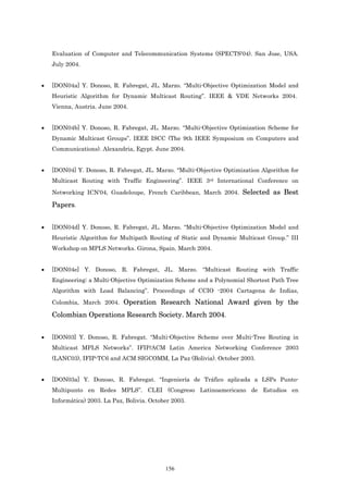 Evaluation of Computer and Telecommunication Systems (SPECTS'04). San Jose, USA.
    July 2004.


•   [DON04a] Y. Donoso, R. Fabregat, JL. Marzo. “Multi-Objective Optimization Model and
    Heuristic Algorithm for Dynamic Multicast Routing”. IEEE & VDE Networks 2004.
    Vienna, Austria. June 2004.


•   [DON04b] Y. Donoso, R. Fabregat, JL. Marzo. “Multi-Objective Optimization Scheme for
    Dynamic Multicast Groups”. IEEE ISCC (The 9th IEEE Symposium on Computers and
    Communications). Alexandria, Egypt. June 2004.


•   [DON04] Y. Donoso, R. Fabregat, JL. Marzo. “Multi-Objective Optimization Algorithm for
    Multicast Routing with Traffic Engineering”. IEEE 3rd International Conference on

    Networking ICN'04, Guadeloupe, French Caribbean, March 2004. Selected as Best

    Papers.


•   [DON04d] Y. Donoso, R. Fabregat, JL. Marzo. “Multi-Objective Optimization Model and
    Heuristic Algorithm for Multipath Routing of Static and Dynamic Multicast Group.” III
    Workshop on MPLS Networks. Girona, Spain. March 2004.


•   [DON04e] Y. Donoso, R. Fabregat, JL. Marzo. “Multicast Routing with Traffic
    Engineering: a Multi-Objective Optimization Scheme and a Polynomial Shortest Path Tree
    Algorithm with Load Balancing”. Proceedings of CCIO -2004 Cartagena de Indias,
    Colombia, March 2004. Operation Research National Award given by the

    Colombian Operations Research Society. March 2004.


•   [DON03] Y. Donoso, R. Fabregat. “Multi-Objective Scheme over Multi-Tree Routing in
    Multicast MPLS Networks”. IFIP/ACM Latin America Networking Conference 2003
    (LANC03), IFIP-TC6 and ACM SIGCOMM, La Paz (Bolivia). October 2003.


•   [DON03a] Y. Donoso, R. Fabregat. “Ingeniería de Tráfico aplicada a LSPs Punto-
    Multipunto en Redes MPLS”. CLEI (Congreso Latinoamericano de Estudios en
    Informática) 2003. La Paz, Bolivia. October 2003.




                                             156
 