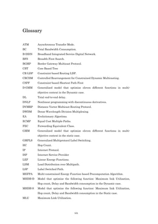 Glossary

ATM      Asynchronous Transfer Mode.
BC       Total Bandwidth Consumption.
B-ISDN   Broadband Integrated Service Digital Network.
BFS      Breadth First Search.
BGMP     Border Gateway Multicast Protocol.
CBT      Core Based Tree
CR-LDP   Constraint-based Routing LDP.
CRCDM    Controlled Rearrangement for Constrained Dynamic Multicasting.
CSPF     Constraint-based Shortest Path First
D GMM    Generalized model that optimize eleven different functions in multi-
         objective context in the Dynamic case.
DL       Total end-to-end delay.
DNLP     Nonlinear programming with discontinuous derivatives.
DVMRP    Distance Vector Multicast Routing Protocol.
DWDM     Dense Wavelength Division Multiplexing.
EA       Evolutionary Algoritms.
ECMP     Equal Cost Multiple Paths.
FEC      Forwarding Equivalent Class.
GMM      Generalized model that optimize eleven different functions in multi-
         objective context in the static case.
GMPLS    Generalized Multiprotocol Label Switching.
HC       Hop Count.
IP       Internet Protocol.
ISP      Internet Service Provider
LEF      Linear Energy Functions.
LDM      Load Distribution over Multipath.
LSP      Label Switched Path.
MEFPA    Multi-constrained Energy Function based Precomputation Algorithm.
MHDB-D   Model that optimize the following function: Maximum link Utilization,
         Hop count, Delay and Bandwidth consumption in the Dynamic case.
MHDB-S   Model that optimize the following function: Maximum link Utilization,
         Hop count, Delay and Bandwidth consumption in the Static case.
MLU      Maximum Link Utilization.




                                         xix
 