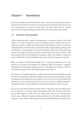 Chapter 1              Introduction

 This chapter describes the motivation for this work in reference to certain problems and new
 trends we have detected in the field of network optimization in multicast transmission. From
 this starting point we out line the main aims of the thesis along with the expected
 achievements. The chapter ends by describing the structure and contents of the document.


 1.1          Overview of the problem

 Traffic engineering aims to optimize the performance of operational networks. The main
 objective is to reduce congestion hot spots and improve resource utilization. This can be
 achieved by setting up explicit routes through the physical network in such a way that the
 traffic distribution is balanced across several traffic trunks. This load balancing technique can
 be achieved by a multicommodity network flow formulation which leads to the traffic being
 shared over multiple routes between the ingress node and the egress nodes in order to avoid
 link saturation and hence the possibility of congestion, which is the inability to transmit a
 volume of information with the established capacities for a particular equipment or network.


 When we translate this balancing technique into a mathematical formulation, the main
 objective is to minimize the maximum link utilization. When the network is congested,
 minimizing the maximum link utilization involves: 1) minimizing the congestion of links, 2)
 reducing the total packet delay, and 3) minimizing the total packet loss.

                                                                                           Caminos
 One solution is the multipath approach, in which the data is transmitted along different paths
                                                                    varias
 to achieve the aggregated, end-to-end bandwidth requirement. Several advantages of using
 multipath routing are discussed in the literature, such as: the links do not get overused and
 therefore do not get congested, therefore they have the potential to aggregate bandwidth,
 allowing the network to support higher data transfer than is impossible with just one path.
permitiendo


 We can also have per-flow multipath routing where an originating node uses multiple paths
 for the same flow, i.e. each flow is split into multiple subflows. The split ratio is fed to the
 routers which divide the traffic of the same ingress-egress node pair into multiple paths.
 Several papers address this splitting multipath problem of unicast traffic, motivated by its
 importance in any complete traffic engineering solution. Traffic splitting is executed for every




                                                1
 