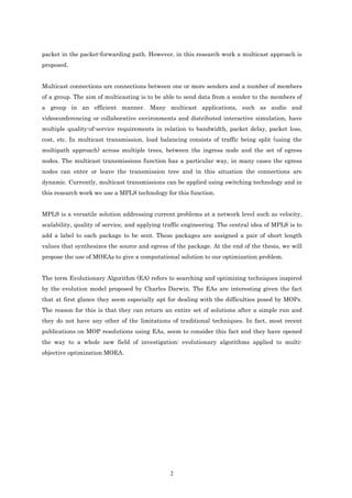 packet in the packet-forwarding path. However, in this research work a multicast approach is
proposed.
                                                                                               Relacion entre el tipo
                                                                                               de trafico y QoS

Multicast connections are connections between one or more senders and a number of members
of a group. The aim of multicasting is to be able to send data from a sender to the members of
a group in an efficient manner. Many multicast applications, such as audio and
videoconferencing or collaborative environments and distributed interactive simulation, have
multiple quality-of-service requirements in relation to bandwidth, packet delay, packet loss,
cost, etc. In multicast transmission, load balancing consists of traffic being split (using the
multipath approach) across multiple trees, between the ingress node and the set of egress
nodes. The multicast transmissions function has a particular way, in many cases the egress
nodes can enter or leave the transmission tree and in this situation the connections are
dynamic. Currently, multicast transmissions can be applied using switching technology and in
this research work we use a MPLS technology for this function.


MPLS is a versatile solution addressing current problems at a network level such as velocity,
scalability, quality of service, and applying traffic engineering. The central idea of MPLS is to
add a label to each package to be sent. These packages are assigned a pair of short length
values that synthesizes the source and egress of the package. At the end of the thesis, we will
propose the use of MOEAs to give a computational solution to our optimization problem.


The term Evolutionary Algorithm (EA) refers to searching and optimizing techniques inspired
by the evolution model proposed by Charles Darwin. The EAs are interesting given the fact
that at first glance they seem especially apt for dealing with the difficulties posed by MOPs.
The reason for this is that they can return an entire set of solutions after a simple run and
they do not have any other of the limitations of traditional techniques. In fact, most recent
publications on MOP resolutions using EAs, seem to consider this fact and they have opened
the way to a whole new field of investigation: evolutionary algorithms applied to multi-
objective optimization MOEA.




                                               2
 