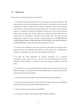 1.2      Objectives

In this section we outline the objectives of this thesis.


      • To develop an optimization model for the transmission of multicast applications. The
      main objective function in the development of the model is to minimize the maximum link
      utilization. The solution obtained by this model can distribute traffic between multiple
      trees by using a multi-path scheme from the ingress node to each egress node. Using this
      scheme it is possible to transmit the information through more than one path between
      ingress node and egress node. For the multicast case, which is the topic of this thesis, it
      would consist in transmitting information flow through more than one tree. The
      contribution is that the current multicast routing protocols such as DVMRP [WAI88]
      [PUS00], MOSPF [MOY94], PIM-DM [DEE98], PIM-SM [EST98], CBT [BAL97] [BAL97a]
      and BGMP [THA00], transmit the information through just one tree.


      • To broaden the possibilities of the above model with other objectives (total hop count,
      end-to-end delay and bandwidth consumption). As this model uses a load-balancing
      technique it is possible, in this case, that very long paths can be found.


      • To make the model appropriate for dynamic connections. As in multicast
      transmissions, egress nodes can go in and out of the connection during the life-time
      connection, another objective is to present a new model solving the problem of dynamic
      nodes.


      • To specify the way of creating paths between ingress nodes and egress ones by using
      MPLS technology, that is Label Switched Paths (LSPs) based on solutions found with the
      analytical model previously proposed.


      • To propose a taxonomy to classify related works and this thesis contributions.


      • To define a generalized model in order to be able to consider and cover most of different
      models and their objectives, found in bibliographical reviews.


      • To find a solution to the problem by using MOEA.


      • To analyze the validity of the proposed models through simulations.




                                                  3
 