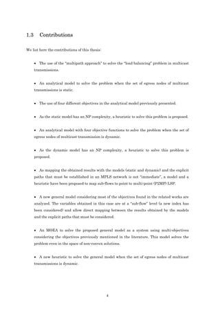 1.3      Contributions

We list here the contributions of this thesis:


      • The use of the “multipath approach” to solve the “load balancing” problem in multicast
      transmissions.


      • An analytical model to solve the problem when the set of egress nodes of multicast
      transmissions is static.


      • The use of four different objectives in the analytical model previously presented.


      • As the static model has an NP complexity, a heuristic to solve this problem is proposed.


      • An analytical model with four objective functions to solve the problem when the set of
      egress nodes of multicast transmission is dynamic.


      • As the dynamic model has an NP complexity, a heuristic to solve this problem is
      proposed.


      • As mapping the obtained results with the models (static and dynamic) and the explicit
      paths that must be established in an MPLS network is not “immediate”, a model and a
      heuristic have been proposed to map sub-flows to point to multi-point (P2MP) LSP.


      • A new general model considering most of the objectives found in the related works are
      analyzed. The variables obtained in this case are at a “sub-flow” level (a new index has
      been considered) and allow direct mapping between the results obtained by the models
      and the explicit paths that must be considered.


      • An MOEA to solve the proposed general model as a system using multi-objectives
      considering the objectives previously mentioned in the literature. This model solves the
      problem even in the space of non-convex solutions.


      • A new heuristic to solve the general model when the set of egress nodes of multicast
      transmissions is dynamic.




                                                 4
 