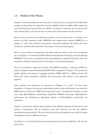 1.4     Outline of the Thesis

Chapter 2 is clearly divided into two main parts. In the first part we present the fundamental
concepts. In this section we explain the concepts of Quality of Service (QoS), traffic engineering
and load balancing of unicast flows. In addition, we present a taxonomy of our research and
other related topics. In the second part, we present the related works with this research.


Once we have presented the fundamental concepts and the related works, in Chapter 3 we
present our first analytical model (MHDB-S) and computational solution (MMR-S) as a
proposal to solve static multicast transmission using load balancing. We finish with some
conclusions, problems and motivations with respect to the presented proposal.


Since in some multicast transmissions the egress node can enter or leave the transmission
tree, in Chapter 4, we present the Multi-Objective Optimization in Dynamic multicast Routing
(MHDB-D). In this case an analytical model and algorithm are proposed. We finish with some
conclusions, problems and motivations with respect to the presented proposal.


Since it is necessary to apply this proposal using MPLS technology, a mapping sub-flows to
point-to-multipoint label switched path (P2MP LSPs) is proposed in Chapter 5. We present the
specific problem and solution of mapping sub-flows (P2MP LSPs) for a MPLS network. We
finish with some conclusions, problems and motivations with respect to the presented
proposal.


Some problems and limitations are presented in Chapters 3, 4, and 5. To solve these
drawbacks, in Chapter 6 we present a generalized model to static and dynamic case called the
GMM-model and Dynamic GMM-model respectively and a computational solutions to both
case using Multi-Objective Evolutionary Algorithms (MOEAs Previously, Multi-Objective
optimization and Evolutionary Algorithms applied to Multi-Objective optimization are
introduced.


Chapter 7 includes the analysis and evaluation of the different proposals. We present several
results to demonstrate that the objectives have been achieved and that the different
mechanisms operate correctly. We also evaluate how the system performs as a whole by means
of simulation results in different scenarios.


In Chapter 8, we conclude this document and summarize the main contributions. We also list
future work.




                                                5
 