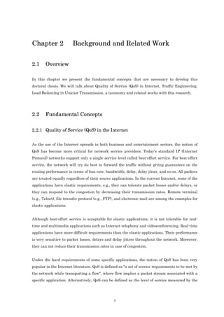 Chapter 2               Background and Related Work

2.1     Overview

In this chapter we present the fundamental concepts that are necessary to develop this
doctoral thesis. We will talk about Quality of Service (QoS) in Internet, Traffic Engineering,
Load Balancing in Unicast Transmission, a taxonomy and related works with this research.




2.2     Fundamental Concepts

2.2.1 Quality of Service (QoS) in the Internet


As the use of the Internet spreads in both business and entertainment sectors, the notion of
QoS has become more critical for network service providers. Today's standard IP (Internet
Protocol) networks support only a single service level called best-effort service. For best-effort
service, the network will try its best to forward the traffic without giving guarantees on the
routing performance in terms of loss rate, bandwidth, delay, delay jitter, and so on. All packets
are treated equally regardless of their source applications. In the current Internet, some of the
applications have elastic requirements, e.g., they can tolerate packet losses and/or delays, or
they can respond to the congestion by decreasing their transmission rates. Remote terminal
(e.g., Telnet), file transfer protocol (e.g., FTP), and electronic mail are among the examples for
elastic applications.


Although best-effort service is acceptable for elastic applications, it is not tolerable for real-
time and multimedia applications such as Internet telephony and videoconferencing. Real-time
applications have more difficult requirements than the elastic applications. Their performance
is very sensitive to packet losses, delays and delay jitters throughout the network. Moreover,
they can not reduce their transmission rates in case of congestion.


Under the hard requirements of some specific applications, the notion of QoS has been very
popular in the Internet literature. QoS is defined as "a set of service requirements to be met by
the network while transporting a flow", where flow implies a packet stream associated with a
specific application. Alternatively, QoS can be defined as the level of service measured by the




                                                7
 