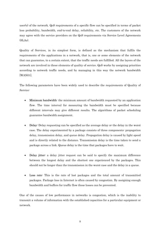 user(s) of the network. QoS requirements of a specific flow can be specified in terms of packet
loss probability, bandwidth, end-to-end delay, reliability, etc. The customers of the network
may agree with the service providers on the QoS requirements via Service Level Agreements
(SLAs).


Quality of Services, in its simplest form, is defined as the mechanism that fulfils the
requirements of the applications in a network, that is, one or some elements of the network
that can guarantee, to a certain extent, that the traffic needs are fulfilled. All the layers of the
network are involved in these elements of quality of service. QoS works by assigning priorities
according to network traffic needs, and by managing in this way the network bandwidth
[WAN01].


The following parameters have been widely used to describe the requirements of Quality of
Service:


    •     Minimum bandwidth: the minimum amount of bandwidth requested by an application
          flow. The time interval for measuring the bandwidth must be specified because
          different intervals may give different results. The algorithms of packet scheduling
          guarantee bandwidth assignment.


    •     Delay: Delay requesting can be specified as the average delay or the delay in the worst
          case. The delay experimented by a package consists of three components: propagation
          delay, transmission delay, and queue delay. Propagation delay is caused by light speed
          and is directly related to the distance. Transmission delay is the time taken to send a
          package across a link. Queue delay is the time that packages have to wait.


    •     Delay jitter: a delay jitter request can be said to specify the maximum difference
          between the longest delay and the shortest one experienced by the packages. This
          should not be longer than the transmission in the worst case and the delay in a queue.


    •     Loss rate: This is the rate of lost packages and the total amount of transmitted
          packages. Package loss in Internet is often caused by congestion. By assigning enough
          bandwidth and buffers for traffic flow these losses can be prevented.


One of the causes of low performance in networks is congestion, which is the inability to
transmit a volume of information with the established capacities for a particular equipment or
network.




                                                 8
 