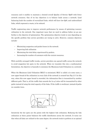 resources and it enables to maintain a desired overall Quality of Service (QoS) with fewer
network resources. One of its key objectives is to balance loads across a network. Load
balancing leads the number of overutilized links, which will have low QoS, and underutilized
links, which represent a waste, to be reduced.


Traffic engineering aims to improve network performance by means of optimizing resource
utilization in the network. One important issue that we need to address before we go any
further is the objective of optimization. The optimization objective tends to vary depending on
the specific problem that service providers are trying to solve. However, common objectives
include:


    −   Minimizing congestion and packet losses in the network
    −   Improving link utilization
    −   Minimizing the total delay experienced by packets.
    −   Increasing the number of customers with the current resources.


With carefully arranged traffic trunks, service providers can spread traffic across the network
to avoid congestion hot spots in the network. When we translate this into a mathematical
formulation, the objective is basically to minimize the Maximum Link Utilization in a network.


When the Maximum Link Utilization (MLU) is minimized, MLU is called α in some cases, a
new upper bound of the utilization in every link of the network is created (see Fig 2.1). In this
way, when this new upper bound is exceeded, the information flow is transmitted by another
different path. That is, all the traffic that exceeds the (α.uij) value will be transmitted by other
paths instead of using the total capacity of the links. If the traffic is multicast, instead of paths
we consider trees.




                                                    uij
                                      α.uij

                            Fig 2.1. Meaning of α


Intuitively the hot spots are the points with the highest link utilization. Reducing the link
utilization at these points balances the traffic distribution across the network. It turns out
that when all links are utilized to the same degree, the network tends to perform at an optimal




                                                 10
 