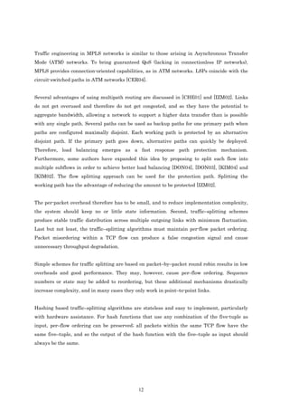 Traffic engineering in MPLS networks is similar to those arising in Asynchronous Transfer
Mode (ATM) networks. To bring guaranteed QoS (lacking in connectionless IP networks),
MPLS provides connection-oriented capabilities, as in ATM networks. LSPs coincide with the
circuit-switched paths in ATM networks [CER04].


Several advantages of using multipath routing are discussed in [CHE01] and [IZM02]. Links
do not get overused and therefore do not get congested, and so they have the potential to
aggregate bandwidth, allowing a network to support a higher data transfer than is possible
with any single path. Several paths can be used as backup paths for one primary path when
paths are configured maximally disjoint. Each working path is protected by an alternative
disjoint path. If the primary path goes down, alternative paths can quickly be deployed.
Therefore, load balancing emerges as a fast response path protection mechanism.
Furthermore, some authors have expanded this idea by proposing to split each flow into
multiple subflows in order to achieve better load balancing [DON04], [DON03], [KIM04] and
[KIM02]. The flow splitting approach can be used for the protection path. Splitting the
working path has the advantage of reducing the amount to be protected [IZM02].


The per-packet overhead therefore has to be small, and to reduce implementation complexity,
the system should keep no or little state information. Second, traffic–splitting schemes
produce stable traffic distribution across multiple outgoing links with minimum fluctuation.
Last but not least, the traffic–splitting algorithms must maintain per-flow packet ordering.
Packet misordering within a TCP flow can produce a false congestion signal and cause
unnecessary throughput degradation.


Simple schemes for traffic splitting are based on packet–by–packet round robin results in low
overheads and good performance. They may, however, cause per–flow ordering. Sequence
numbers or state may be added to reordering, but these additional mechanisms drastically
increase complexity, and in many cases they only work in point–to-point links.


Hashing based traffic–splitting algorithms are stateless and easy to implement, particularly
with hardware assistance. For hash functions that use any combination of the five-tuple as
input, per–flow ordering can be preserved; all packets within the same TCP flow have the
same five–tuple, and so the output of the hash function with the five–tuple as input should
always be the same.




                                              12
 