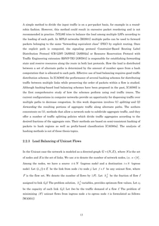 A simple method to divide the input traffic is on a per-packet basis, for example in a round-
robin fashion. However, this method could result in excessive packet reordering and is not
recommended in practice. [VIL99] tries to balance the load among multiple LSPs according to
the loading of each path. In MPLS networks [ROS01] multiple paths can be used to forward
packets belonging to the same “forwarding equivalent class” (FEC) by explicit routing. Once
the explicit path is computed, the signaling protocol Constraint-Based Routing Label
Distribution Protocol (CR-LDP) [ASH02] [ASH02a] or Resource Reservation Protocol with
Traffic Engineering extension (RSVP-TE) [AWD01] is responsible for establishing forwarding
state and reserve resources along the route in both last protocols. How the load is distributed
between a set of alternate paths is determined by the amount of number space from a hash
computation that is allocated to each path. Effective use of load balancing requires good traffic
distribution schemes. In [CAO00] the performance of several hashing schemes for distributing
traffic between multiple links while preserving the order of packets within a flow is studied.
Although hashing-based load balancing schemes have been proposed in the past, [CAO00] is
the first comprehensive study of how the schemes perform using real traffic traces. The
current configurations in computer networks provide an opportunity for dispersing traffic over
multiple paths to decrease congestion. In this work dispersion involves (1) splitting and (2)
forwarding the resulting portions of aggregate traffic along alternate paths. The authors
concentrate on (1), methods that allow a network node to subdivide aggregate traffic, and they
offer a number of traffic splitting policies which divide traffic aggregates according to the
desired fractions of the aggregate rate. Their methods are based on semi-consistent hashing of
packets to hash regions as well as prefix-based classification [CAO00a]. The analysis of
hashing methods is out of these thesis topics.


2.2.3 Load Balancing of Unicast Flows


In the Unicast case the network is modeled as a directed graph     G = ( N , E ) , where N is the set
of nodes and E is the set of links. We use n to denote the number of network nodes, i.e. n = N .

Among the nodes, we have a source        s ∈ N (ingress node) and a destination t ∈ N (egress
node). Let (i , j ) ∈ E be the link from node i to node j. Let f ∈ F be any unicast flow, where

F is the flow set. We denote the number of flows by |F|. Let X ijf be the fraction of flow f

assigned to link (i,j). The problem solution, X ijf variables, provides optimum flow values. Let cij

be the capacity of each link (i,j). Let bwf be the traffic demand of a flow f. The problem of
minimizing |F| unicast flows from ingress node s to egress node t is formulated as follows
[WAN01]:




                                                 13
 
