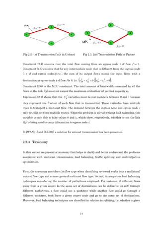 X        = 0 .5
 LSP1                               24                                              2
         X 1 2 = 0 .5     2


                                                                  1                                   4
   1                                              4


                                                           LSP 2
                         3                                             X 13 = 0.5   3
                                                                                         X 34 = 0.5


Fig 2.2. 1st Transmission Path in Unicast                      Fig 2.3. 2nd Transmission Path in Unicast


Constraint (2.4) ensures that the total flow coming from an egress node t of flow f is 1.
Constraint (2.5) ensures that for any intermediate node that is different from the ingress node
(i ≠ s) and egress nodes (i ≠ t ) , the sum of its output flows minus the input flows with a
                                                     f
                                                      (    f          f
                                                                       )(   f
destination at egress node t of flow f is 0. i.e. x 24 − x12 = 0 , x 34 − x13 = 0 . )
Constraint (2.6) is the MLU constraint. The total amount of bandwidth consumed by all the
flows in the link (i,j) must not exceed the maximum utilization (α) per link capacity cij.

Expression (2.7) shows that the X ijf variables must be real numbers between 0 and 1 because

they represent the fraction of each flow that is transmitted. These variables form multiple
trees to transport a multicast flow. The demand between the ingress node and egress node t
may be split between multiple routes. When the problem is solved without load balancing, this
variable is only able to take values 0 and 1, which show, respectively, whether or not the link
(i,j) is being used to carry information to egress node t.


In [WAN01] and [LEE02] a solution for unicast transmission has been presented.


2.2.4 Taxonomy


In this section we present a taxonomy that helps to clarify and better understand the problems
associated with multicast transmission, load balancing, traffic splitting and multi-objective
optimization.


First, the taxonomy considers the flow type when classifying reviewed works into a traditional
unicast flow type and a more general multicast flow type. Second, it categorizes load balancing
techniques considering the number of paths/trees employed. For instance, if different flows
going from a given source to the same set of destinations can be delivered (or not) through
different paths/trees, a flow could use a path/tree while another flow could go through a
different path/tree, both leave a given source node and go to the same set of destinations.
Moreover, load balancing techniques are classified in relation to splitting, i.e. whether a given




                                                          15
 