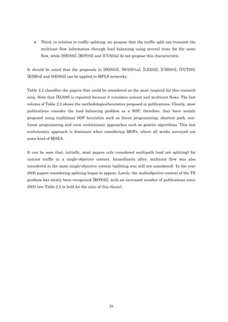 •   Third, in relation to traffic splitting, we propose that the traffic split can transmit the
        multicast flow information through load balancing using several trees for the same
        flow, while [SEO02], [ROY02] and [CUI03a] do not propose this characteristic.


It should be noted that the proposals in [SON03], [WAN01a], [LEE02], [CHO03], [VUT00],
[KIM04] and [SEO02] can be applied to MPLS networks.


Table 2.2 classifies the papers that could be considered as the most inspired for this research
area. Note that [XIA99] is repeated because it considers unicast and multicast flows. The last
column of Table 2.2 shows the methodologies/heuristics proposed in publications. Clearly, most
publications consider the load balancing problem as a SOP, therefore, they have mainly
proposed using traditional SOP heuristics such as linear programming, shortest path, non-
linear programming and even evolutionary approaches such as genetic algorithms. This last
evolutionary approach is dominant when considering MOPs, where all works surveyed use
some kind of MOEA.


It can be seen that, initially, most papers only considered multipath (and not splitting) for
unicast traffic in a single-objective context. Immediately after, multicast flow was also
considered in the same single-objective context (splitting was still not considered). In the year
2000 papers considering splitting began to appear. Lately, the multiobjective context of the TE
problem has slowly been recognized [ROY02], with an increased number of publications since
2003 (see Table 2.2 in bold for the aims of this thesis).




                                                 26
 