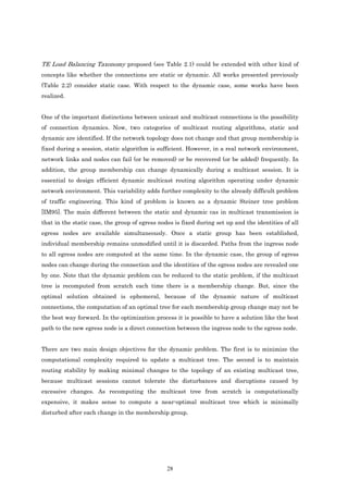 TE Load Balancing Taxonomy proposed (see Table 2.1) could be extended with other kind of
concepts like whether the connections are static or dynamic. All works presented previously
(Table 2.2) consider static case. With respect to the dynamic case, some works have been
realized.


One of the important distinctions between unicast and multicast connections is the possibility
of connection dynamics. Now, two categories of multicast routing algorithms, static and
dynamic are identified. If the network topology does not change and that group membership is
fixed during a session, static algorithm is sufficient. However, in a real network environment,
network links and nodes can fail (or be removed) or be recovered (or be added) frequently. In
addition, the group membership can change dynamically during a multicast session. It is
essential to design efficient dynamic multicast routing algorithm operating under dynamic
network environment. This variability adds further complexity to the already difficult problem
of traffic engineering. This kind of problem is known as a dynamic Steiner tree problem
[IM95]. The main different between the static and dynamic cas in multicast transmission is
that in the static case, the group of egress nodes is fixed during set up and the identities of all
egress nodes are available simultaneously. Once a static group has been established,
individual membership remains unmodified until it is discarded. Paths from the ingress node
to all egress nodes are computed at the same time. In the dynamic case, the group of egress
nodes can change during the connection and the identities of the egress nodes are revealed one
by one. Note that the dynamic problem can be reduced to the static problem, if the multicast
tree is recomputed from scratch each time there is a membership change. But, since the
optimal solution obtained is ephemeral, because of the dynamic nature of multicast
connections, the computation of an optimal tree for each membership group change may not be
the best way forward. In the optimization process it is possible to have a solution like the best
path to the new egress node is a direct connection between the ingress node to the egress node.


There are two main design objectives for the dynamic problem. The first is to minimize the
computational complexity required to update a multicast tree. The second is to maintain
routing stability by making minimal changes to the topology of an existing multicast tree,
because multicast sessions cannot tolerate the disturbances and disruptions caused by
excessive changes. As recomputing the multicast tree from scratch is computationally
expensive, it makes sense to compute a near-optimal multicast tree which is minimally
disturbed after each change in the membership group.




                                                28
 