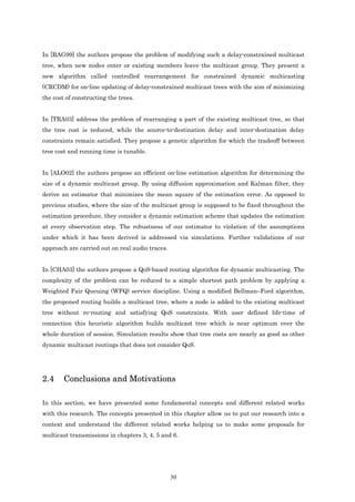 In [RAG99] the authors propose the problem of modifying such a delay-constrained multicast
tree, when new nodes enter or existing members leave the multicast group. They present a
new algorithm called controlled rearrangement for constrained dynamic multicasting
(CRCDM) for on-line updating of delay-constrained multicast trees with the aim of minimizing
the cost of constructing the trees.


In [TRA03] address the problem of rearranging a part of the existing multicast tree, so that
the tree cost is reduced, while the source-to-destination delay and inter-destination delay
constraints remain satisfied. They propose a genetic algorithm for which the tradeoff between
tree cost and running time is tunable.


In [ALO02] the authors propose an efficient on-line estimation algorithm for determining the
size of a dynamic multicast group. By using diffusion approximation and Kalman filter, they
derive an estimator that minimizes the mean square of the estimation error. As opposed to
previous studies, where the size of the multicast group is supposed to be fixed throughout the
estimation procedure, they consider a dynamic estimation scheme that updates the estimation
at every observation step. The robustness of our estimator to violation of the assumptions
under which it has been derived is addressed via simulations. Further validations of our
approach are carried out on real audio traces.


In [CHA03] the authors propose a QoS-based routing algorithm for dynamic multicasting. The
complexity of the problem can be reduced to a simple shortest path problem by applying a
Weighted Fair Queuing (WFQ) service discipline. Using a modified Bellman–Ford algorithm,
the proponed routing builds a multicast tree, where a node is added to the existing multicast
tree without re-routing and satisfying QoS constraints. With user defined life-time of
connection this heuristic algorithm builds multicast tree which is near optimum over the
whole duration of session. Simulation results show that tree costs are nearly as good as other
dynamic multicast routings that does not consider QoS.




2.4     Conclusions and Motivations

In this section, we have presented some fundamental concepts and different related works
with this research. The concepts presented in this chapter allow us to put our research into a
context and understand the different related works helping us to make some proposals for
multicast transmissions in chapters 3, 4, 5 and 6.




                                                 30
 