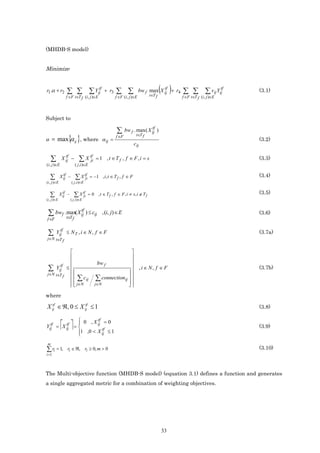 (MHDB-S model)


Minimize


r1 .α + r2        ∑ ∑ ∑ Yij
                                               tf
                                                     + r3   ∑ ∑                          ( )
                                                                                        tf
                                                                             bw f max X ij + r4
                                                                                 t∈T f
                                                                                                  ∑ ∑ ∑ vij Yij
                                                                                                                         tf
                                                                                                                              (3.1)
                  f ∈F t∈T f (i , j )∈E                     f ∈F (i, j )∈E                        f ∈F t∈T f (i, j )∈E




Subject to
                                                                                 tf
                                                            ∑      bw f . max( X ij )
                   { }
α = max α ij , where α ij =
                                                            f ∈F         t∈T f

                                                                       cij
                                                                                                                              (3.2)


                tf                      tf
     ∑        X ij −          ∑ X ji         = 1 , t ∈T f , f ∈ F, i = s                                                      (3.3)
(i , j )∈E                 ( j ,i )∈E


   ∑           tf
             X ij −        ∑ X tf
                               ji       = −1 , i, t ∈ T f , f ∈ F                                                             (3.4)
(i , j )∈E            ( j ,i )∈E


   ∑           tf
             X ij −        ∑ X tf
                               ji   = 0 , t ∈ T f , f ∈ F , i ≠ s, i ∉ T f                                                    (3.5)
(i , j )∈E            ( j ,i )∈E


 ∑ bwf . tmax( X ij ) ≤ cij
          ∈T
                 tf
                                                    , (i, j) ∈ E                                                              (3.6)
f ∈F                   f

           tf
 ∑       Yij ≤ N T , i ∈ N , f ∈ F                                                                                            (3.7a)
j∈N t∈T f


                                                              
                                                              
                                             bw f             
             tf
 ∑       Yij      ≤
                                                           
                                                                , i ∈ N, f ∈ F                                               (3.7b)
j∈N t∈T f
                     ∑ c ij                 ∑ connectionij  
                     j∈N
                                           j∈N             
                                                             

where

X ij ∈ ℜ, 0 ≤ X ij ≤ 1
   tf            tf
                                                                                                                              (3.8)

              0 , X tf = 0
  tf    tf
              
             
Yij = X ij = 
             
                     ij
                        tf
              1 ,0 < X ij ≤ 1
                                                                                                                              (3.9)
             
 m
∑ ri = 1,         ri ∈ ℜ, ri ≥ 0, m > 0                                                                                       (3.10)
i =1



The Multi-objective function (MHDB-S model) (equation 3.1) defines a function and generates
a single aggregated metric for a combination of weighting objectives.




                                                                                         33
 