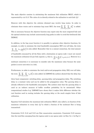 The main objective consists in minimizing the maximum link utilization (MLU), which is
represented by α in (3.1). The value of α is directly related to the utilization in each link (i,j).


However with this objective the solution obtained may involve long routes. In order to

eliminate these routes and to minimize hop count (HC), the term                     ∑ ∑ ∑ Y tf
                                                                                            ij               is added.
                                                                                    f ∈F t∈T f ( i , j )∈E

This is necessary because the objective function may report only the most congested link and
the optimal solution may include unnecessarily long paths in order to avoid the bottleneck link
[KIM02].


In addition, in the hop count function it is possibly to optimize other objective functions, for
example, in order to minimize the total bandwidth consumption (BC) over all links, the term

 ∑ ∑                           tf
                    bw f max X ij
                         t∈T f
                                 ( ) is also added. Remember that in a unicast connection, the total amount
f ∈F t (i , j )∈E

of bandwidth consumed by all the flows with a destination at egress node t must not exceed
the maximum utilization (α) per link capacity cij, that is,             ∑ bwf ∑.Xij ≤ cij.α, (i, j) ∈ E . However in a
                                                                                 tf

                                                                       f ∈F   t∈T

multicast connection it is necessary to consider only the maximum value because the same
packet is never sent twice in a link.


Furthermore, in order to minimize the total end-to-end propagation delay (DL) over all links,

the term             ∑ ∑ ∑ vij Y tf is also added. In [ABO98] the authors showed that the delay has
                                 ij
                    f ∈F t∈T f ( i , j )∈E

three basic components: switching delay, queuing delay and propagation delay. The switching
delay is a constant value and can be added to the propagation value. The queuing delay is
already reflected in the bandwidth consumption. The authors state that the queuing delay is
used as an indirect measure of buffer overflow probability (to be minimized). Other
computational studies (e.g. [ABO98]) have shown that it makes little difference whether the
cost function used in routing includes the queuing delay or the much simpler form of link
utilization.


Equation (3.2) calculates the maximum link utilization (MLU), also called α, in function of the
maximum utilization in every link (i,j) in which a fraction of the multicast flow is being
transmitted.


Constraints (3.3), (3.4) and (3.5) are flow conservation constraints. Constraint (3.3) ensures
that the total flow emerging from the ingress node to any egress node t at flow f is 1. In Fig 3.1




                                                             34
 