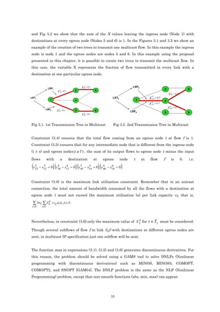 and Fig 3.2 we show that the sum of the X values leaving the ingress node (Node 1) with
destinations at every egress node (Nodes 5 and 6) is 1. In the Figures 3.1 and 3.2 we show an
example of the creation of two trees to transmit one multicast flow. In this example the ingress
node is node 1 and the egress nodes are nodes 5 and 6. In this example using the proposal
presented in this chapter, it is possible to create two trees to transmit the multicast flow. In
this case, the variable X represents the fraction of flow transmitted in every link with a
destination at one particular egress node.


                                                          5
                                                        X 25 = 0.5                                 LSP3
                   LSP1                                                                                                       2                         5
                              X
                                  5
                                       = 0.5       2                 5
                                  12
                                                                                                                                      5
                                                                                                                                  X   45   = 0.5
                                                                                                                   5
LST1
                     1
                                                                                    LST2
                                                                                                        1
                                                                                                                 X 14 = 0.5
                                                   4                                                                          4
                                                                                                                   6
                                                                                                                 X 14 = 0.5
                                                                                                                                    6
               LSP2             6
                                                                                                                                  X 46 = 0.5
                              X 13 = 0.5           3                 6                            LSP4
                                                          6                                                                   3                         6
                                                        X 36 = 0.5


Fig 3.1. 1st Transmission Tree in Multicast                                         Fig 3.2. 2nd Transmission Tree in Multicast


Constraint (3.4) ensures that the total flow coming from an egress node t at flow f is 1.
Constraint (3.5) ensures that for any intermediate node that is different from the ingress node
(i ≠ s) and egress nodes (i ∉ T ) , the sum of its output flows to egress node t minus the input

flows              with             a          destination           at        egress      node     t       at    flow        f       is           0.   i.e.

 (x   5
      25
              5         6
                         )(   6          5     5
                                                   )(     6     6
           − x12 = 0 , x36 − x13 = 0 , x 45 − x14 = 0 , x 46 − x14 = 0 .  )(               )
Constraint (3.6) is the maximum link utilization constraint. Remember that in an unicast
connection, the total amount of bandwidth consumed by all the flows with a destination at
egress node t must not exceed the maximum utilization (α) per link capacity cij, that is,

 ∑ bwf ∑.Xij ≤ cij.α, (i, j) ∈ E .
          tf

 f ∈F        t∈T




Nevertheless, in constraint (3.6) only the maximum value of X ij for t ∈ T f must be considered.
                                                              tf


Though several subflows of flow f in link (i,j) with destinations at different egress nodes are
sent, in multicast IP specification just one subflow will be sent.


The function max in expressions (3.1), (3.2) and (3.6) generates discontinuous derivatives. For
this reason, the problem should be solved using a GAMS tool to solve DNLPs (Nonlinear
programming with discontinuous derivatives) such as MINOS, MINOS5, COMOPT,
COMOPT2, and SNOPT [GAM04]. The DNLP problem is the same as the NLP (Nonlinear
Programming) problem, except that non-smooth functions (abs, min, max) can appear.




                                                                                   35
 