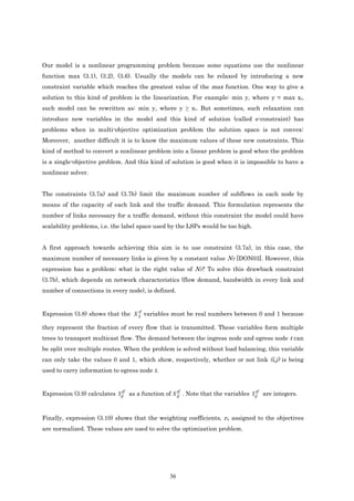 Our model is a nonlinear programming problem because some equations use the nonlinear
function max (3.1), (3.2), (3.6). Usually the models can be relaxed by introducing a new
constraint variable which reaches the greatest value of the max function. One way to give a
solution to this kind of problem is the linearization. For example: min y, where y = max xi,
such model can be rewritten as: min y, where y ≥ xi. But sometimes, such relaxation can
introduce new variables in the model and this kind of solution (called e-constraint) has
problems when in multi-objective optimization problem the solution space is not convex:
Moreover, another difficult it is to know the maximum values of these new constraints. This
kind of method to convert a nonlinear problem into a linear problem is good when the problem
is a single-objective problem. And this kind of solution is good when it is impossible to have a
nonlinear solver.


The constraints (3.7a) and (3.7b) limit the maximum number of subflows in each node by
means of the capacity of each link and the traffic demand. This formulation represents the
number of links necessary for a traffic demand, without this constraint the model could have
scalability problems, i.e. the label space used by the LSPs would be too high.


A first approach towards achieving this aim is to use constraint (3.7a), in this case, the
maximum number of necessary links is given by a constant value NT [DON03]. However, this
expression has a problem; what is the right value of NT? To solve this drawback constraint
(3.7b), which depends on network characteristics (flow demand, bandwidth in every link and
number of connections in every node), is defined.


                                  tf
Expression (3.8) shows that the X ij variables must be real numbers between 0 and 1 because

they represent the fraction of every flow that is transmitted. These variables form multiple
trees to transport multicast flow. The demand between the ingress node and egress node t can
be split over multiple routes. When the problem is solved without load balancing, this variable
can only take the values 0 and 1, which show, respectively, whether or not link (i,j) is being
used to carry information to egress node t.


                              tf                   tf                             tf
Expression (3.9) calculates Yij as a function of X ij . Note that the variables Yij are integers.



Finally, expression (3.10) shows that the weighting coefficients, ri, assigned to the objectives
are normalized. These values are used to solve the optimization problem.




                                                36
 