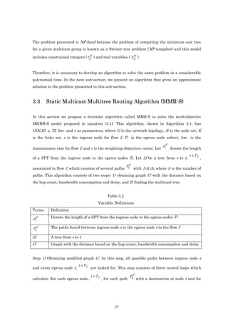 The problem presented is NP-hard because the problem of computing the minimum cost tree
for a given multicast group is known as a Steiner tree problem (NP-complete) and this model
                                  tf                         tf
includes constrained integers ( Yij ) and real variables ( X ij ).



Therefore, it is necessary to develop an algorithm to solve the same problem in a considerable
polynomial time. In the next sub-section, we present an algorithm that gives an approximate
solution to the problem presented in this sub-section.


3.3     Static Multicast Multitree Routing Algorithm (MMR-S)

In this section we propose a heuristic algorithm called MMR-S to solve the multiobjective
MHDB-S model proposed in equation (3.1). This algorithm, shown in Algorithm 3.1, has
G(N,E), s, Tf, bwf and r as parameters, where G is the network topology, N is the node set, E
is the links set, s is the ingress node for flow f, Tf is the egress node subset, bwf is the

                                                                                      d itf
transmission rate for flow f, and r is the weighting objectives vector. Let                   denote the length
                                                                                                        t ∈T f
of a SPT from the ingress node to the egress nodes Tf. Let λf be a tree from s to t,                             ,

                                                              Pktf
associated to flow f, which consists of several paths                with 1≤k≤h, where h is the number of
paths. This algorithm consists of two steps: 1) obtaining graph G’ with the distance based on
the hop count, bandwidth consumption and delay, and 2) finding the multicast tree.


                                                 Table 3.2.
                                          Variable Definitions
Terms      Definition

d itf      Denote the length of a SPT from the ingress node to the egress nodes Tf

Pktf       The paths found between ingress node s to the egress node t in the flow f

λf         A tree from s to t
G’         Graph with the distance based on the hop count, bandwidth consumption and delay


Step 1) Obtaining modified graph G’. In this step, all possible paths between ingress node s
                            t ∈T f
and every egress node t,             are looked for. This step consists of three nested loops which

                                     t ∈T f                      Pktf
calculate (for each egress node,              , for each path           with a destination at node t and for




                                                     37
 