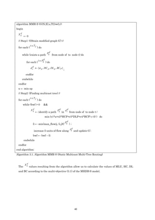 algorithm MMR-S (G(N,E),s,Tf,bwf,r):
begin
   tf
 X ij
         ←0
 // Step1: (Obtain modified graph G’) //
                 t ∈T f
 for each (               ) do

                                       Pktf
        while (exists a path                  from node sf to node t) do

                           i ∈ Pktf
            for each (                ) do

                  d itf ← {α p , HC p , DL p , BC P }
                                                          ;
           endfor
        endwhile
 endfor
 α ← min αp
 // Step2: (Finding multicast tree) //
                 t ∈T f
 for each (               ) do
        while (bwf > 0           &&

                                                  Pktf        d itf
                    tf
                  X ij
                         ← identify a path               in           from node sf to node t /
                                      min (r1*α+r2*HCP+r3*DLP+r4*BCP) ≠ 0) ) do

                                                              Pktf
                    δ ← min{max_flowij, (i,j)Є                        };
                                                                           tf
                                                                      Pk
                     increase δ units of flow along                             and update G’;
                    bwf ← bwf – δ;
         endwhile
 endfor
end algorithm;
Algorithm 3.1. Algorithm MMR-S (Static Multicast Multi-Tree Routing)


            tf
          X ij
 The             values resulting from the algorithm allow us to calculate the values of MLU, HC, DL
 and BC according to the multi-objective (3.1) of the MHDB-S model.




                                                                                40
 