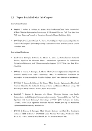 3.5    Papers Published with this Chapter

International Journals


•   [DON05] Y. Donoso, R. Fabregat, JL. Marzo. “Multicast Routing With Traffic Engineering:
    A Multi-Objective Optimization Scheme And A Polynomial Shortest Path Tree Algorithm
    With Load Balancing.” Annals of Operations Research. Kluwer Publisher. 2005.


•   [DON04c] Y. Donoso, R. Fabregat, JL. Marzo. “Multi-Objective Optimization Algorithm for
    Multicast Routing with Traffic Engineering.” Telecommunication Systems Journal. Kluwer
    Publisher. 2004.


International Conference


•   [FAB04a] R. Fabregat, Y.Donoso, JL. Marzo, A. Ariza. “A Multi-Objective Multipath
    Routing Algorithm for Multicast Flows.” International Symposium on Performance
    Evaluation of Computer and Telecommunication Systems (SPECTS'04). San Jose, USA.
    July 2004.


•   [DON04] Y. Donoso, R. Fabregat, JL. Marzo. “Multi-Objective Optimization Algorithm for
    Multicast Routing with Traffic Engineering”. IEEE 3rd International Conference on
    Networking ICN'04, Guadeloupe, French Caribbean, March 2004. Selected as Best Papers.


•   [DON04d] Y. Donoso, R. Fabregat, JL. Marzo. “Multi-Objective Optimization Model and
    Heuristic Algorithm for Multipath Routing of Static and Dynamic Multicast Group.” III
    Workshop on MPLS Networks. Girona, Spain. March 2004.


•   [DON04e] Y. Donoso, R. Fabregat, JL. Marzo. “Multicast Routing with Traffic
    Engineering: a Multi-Objective Optimization Scheme and a Polynomial Shortest Path Tree
    Algorithm with Load Balancing”. Proceedings of CCIO -2004 Cartagena de Indias,
    Colombia, March 2004. Operation Research National Award given by the Colombian
    Operations Research Society. March 2004.


•   [DON03] Y. Donoso, R. Fabregat. “Multi-Objective Scheme over Multi-Tree Routing in
    Multicast MPLS Networks”. IFIP/ACM Latin America Networking Conference 2003
    (LANC03), IFIP-TC6 and ACM SIGCOMM, La Paz (Bolivia). October 2003.




                                               42
 