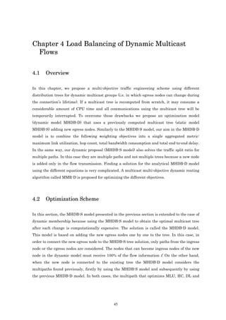 Chapter 4 Load Balancing of Dynamic Multicast
 Flows

4.1    Overview

In this chapter, we propose a multi-objective traffic engineering scheme using different
distribution trees for dynamic multicast groups (i.e. in which egress nodes can change during
the connection’s lifetime). If a multicast tree is recomputed from scratch, it may consume a
considerable amount of CPU time and all communications using the multicast tree will be
temporarily interrupted. To overcome these drawbacks we propose an optimization model
(dynamic model MHDB-D) that uses a previously computed multicast tree (static model
MHDB-S) adding new egress nodes. Similarly to the MHDB-S model, our aim in the MHDB-D
model is to combine the following weighting objectives into a single aggregated metric:
maximum link utilization, hop count, total bandwidth consumption and total end-to-end delay.
In the same way, our dynamic proposal (MHDB-S model) also solves the traffic split ratio for
multiple paths. In this case they are multiple paths and not multiple trees because a new node
is added only in the flow transmission. Finding a solution for the analytical MHDB-D model
using the different equations is very complicated. A multicast multi-objective dynamic routing
algorithm called MMR-D is proposed for optimizing the different objectives.




4.2    Optimization Scheme

In this section, the MHDB-S model presented in the previous section is extended to the case of
dynamic membership because using the MHDB-S model to obtain the optimal multicast tree
after each change is computationally expensive. The solution is called the MHDB-D model.
This model is based on adding the new egress nodes one by one to the tree. In this case, in
order to connect the new egress node to the MHDB-S tree solution, only paths from the ingress
node or the egress nodes are considered. The nodes that can become ingress nodes of the new
node in the dynamic model must receive 100% of the flow information f. On the other hand,
when the new node is connected to the existing tree the MHDB-D model considers the
multipaths found previously, firstly by using the MHDB-S model and subsequently by using
the previous MHDB-D model. In both cases, the multipath that optimizes MLU, HC, DL and




                                              45
 