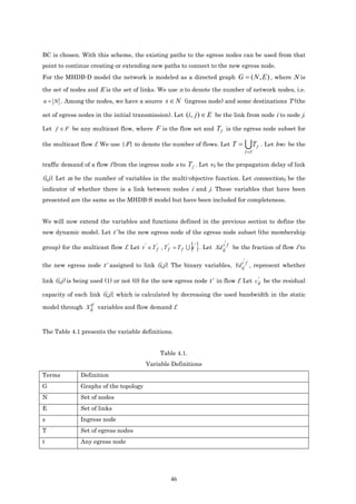 BC is chosen. With this scheme, the existing paths to the egress nodes can be used from that
point to continue creating or extending new paths to connect to the new egress node.
For the MHDB-D model the network is modeled as a directed graph G = ( N , E ) , where N is

the set of nodes and E is the set of links. We use n to denote the number of network nodes, i.e.
n = N . Among the nodes, we have a source          s ∈ N (ingress node) and some destinations T (the
set of egress nodes in the initial transmission). Let (i , j ) ∈ E be the link from node i to node j.

Let f ∈ F be any multicast flow, where F is the flow set and T f is the egress node subset for

the multicast flow f. We use |F| to denote the number of flows. Let T =                UT     f   . Let bwf be the
                                                                                       f ∈F


traffic demand of a flow f from the ingress node s to        T f . Let vij be the propagation delay of link
(i,j). Let m be the number of variables in the multi-objective function. Let connectionij be the
indicator of whether there is a link between nodes i and j. These variables that have been
presented are the same as the MHDB-S model but have been included for completeness.


We will now extend the variables and functions defined in the previous section to define the
new dynamic model. Let t’ be the new egress node of the egress node subset (the membership

                                                              {}           '
group) for the multicast flow f. Let t ' ∈ T f' , T f' = T f U t ' . Let Xd ij f be the fraction of flow f to
                                                                            t


                                                                                   '
the new egress node t’ assigned to link (i,j). The binary variables, Yd ij f , represent whether
                                                                        t


                                                                                    '
link (i,j) is being used (1) or not (0) for the new egress node t’ in flow f. Let c ij be the residual

capacity of each link (i,j), which is calculated by decreasing the used bandwidth in the static
                tf
model through X ij variables and flow demand f.



The Table 4.1 presents the variable definitions.


                                                Table 4.1.
                                          Variable Definitions
Terms          Definition
G              Graphs of the topology
N              Set of nodes
E              Set of links
s              Ingress node
T              Set of egress nodes
t              Any egress node




                                                     46
 