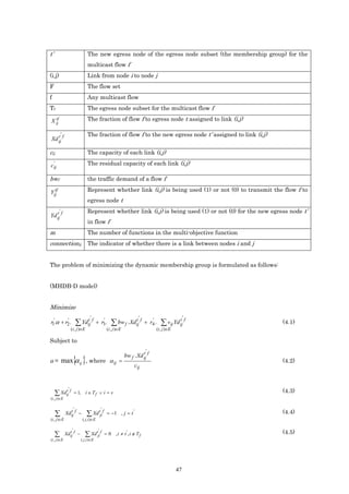 t’                                  The new egress node of the egress node subset (the membership group) for the
                                    multicast flow f
(i,j)                               Link from node i to node j
F                                   The flow set
f                                   Any multicast flow
Tf                                  The egress node subset for the multicast flow f
  tf
X ij                                The fraction of flow f to egress node t assigned to link (i,j)

            '                       The fraction of flow f to the new egress node t’ assigned to link (i,j)
Xd ij f
   t


cij                                 The capacity of each link (i,j)
  '
c ij                                The residual capacity of each link (i,j)

bwf                                 the traffic demand of a flow f
  tf
Yij                                 Represent whether link (i,j) is being used (1) or not (0) to transmit the flow f to
                                    egress node t
        '                           Represent whether link (i,j) is being used (1) or not (0) for the new egress node t’
Yd ij f
   t
                                    in flow f
m                                   The number of functions in the multi-objective function
connectionij                        The indicator of whether there is a link between nodes i and j


The problem of minimizing the dynamic membership group is formulated as follows:


(MHDB-D model)


Minimize
                                      '                                     '                      t' f
r1'.α + r2 .
         '
                             ∑ Ydij f
                                 t              '
                                             + r3.        ∑ bw f . Xdij f
                                                                     t             '
                                                                                + r4 .   ∑ vij Yd ij          (4.1)
                     (i , j )∈E                        (i , j )∈E                    (i , j )∈E

Subject to
                                                                                '
                                                                    bw f . Xd ij f
                                                                              t
                         { }
α = max α ij , where α ij =
                                                                         cij
                                                                                                              (4.2)



                 '
     ∑ Xdij f
         t
                         = 1, i ∈ T f ∨ i = s                                                                 (4.3)
(i , j )∈E

                         '                        '
      ∑         Xdij f −
                  t
                                   ∑ Xd tji f          = −1 , j = t '                                         (4.4)
(i , j )∈E                      ( j ,i )∈E

                     '                        '
     ∑          Xdij f −
                  t
                                  ∑ Xd tji f          = 0 , i ≠ t ', i ∉ T f                                  (4.5)
(i , j )∈E                     ( j ,i )∈E




                                                                                                  47
 
