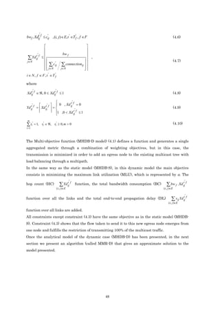 '
bwf .Xdij f ≤ cij , (i, j) ∈ E, t ' ∈T f' , f ∈ F
       t       '
                                                                                                                   (4.6)

                                                      
                                                      
           '                         bw f             
 ∑ Yd ij f
      t
                   ≤
                                                   
                                                        ,
j∈N                                                                                                                (4.7)
                      ∑ c ij
                            '
                                      ∑ connectionij  
                      j∈N
                                   j∈N             
                                                     
i ∈ N , f ∈ F , t ' ∈ T f'

where
       '                     '
Xdij f ∈ ℜ, 0 ≤ Xdij f ≤ 1
  t               t
                                                                                                                   (4.8)

                               t' f
   t'         t ' f   0 , Xd ij = 0
Yd ij f    =  Xd ij  =            '
                                                                                                                   (4.9)
                     1 ,0 < Xd t f ≤ 1
                                  ij

m
∑ ri' = 1,         ri' ∈ ℜ, ri' ≥ 0, m > 0                                                                         (4.10)
i =1



The Multi-objective function (MHDB-D model) (4.1) defines a function and generates a single
aggregated metric through a combination of weighting objectives, but in this case, the
transmission is minimized in order to add an egress node to the existing multicast tree with
load balancing through a multipath.
In the same way as the static model (MHDB-S), in this dynamic model the main objective
consists in minimizing the maximum link utilization (MLU), which is represented by α. The

                                              t' f                                                                          t' f
hop count (HC)                      ∑ Yd ij          function, the total bandwidth consumption (BC)      ∑ bw f . Xd ij
                                 (i , j )∈E                                                           (i , j )∈E

                                                                                                                            t' f
function over all the links and the total end-to-end propagation delay (DL)                                   ∑ vij Yd ij
                                                                                                           (i , j )∈E

function over all links are added.
All constraints except constraint (4.3) have the same objective as in the static model (MHDB-
S). Constraint (4.3) shows that the flow taken to send it to this new egress node emerges from
one node and fulfills the restriction of transmitting 100% of the multicast traffic.
Once the analytical model of the dynamic case (MHDB-D) has been presented, in the next
section we present an algorithm (called MMR-D) that gives an approximate solution to the
model presented.




                                                                     48
 