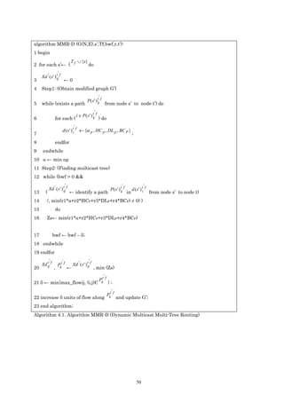 algorithm MMR-D (G(N,E),s’,Tf,bwf,r,t’):
1 begin
                               T f ∪ {s}
2 for each s’← (                              do
                    '
     Xd ' ( s ' ) t f
                  ij
3                        ←0
4    Step1: (Obtain modified graph G’)
                                                         '
                                             P( s ' ) tk f
5    while (exists a path                                    from node s’ to node t’) do
                                                    '
                                    i ∈ P ( s ' ) tk f
6                for each (                              ) do
                                    '
                        d ( s ' ) t f ← {α p , HC p , DL p , BC P }
                                  i
7                                                                                       ;
8                endfor
9     endwhile
10 α ← min αp
11 Step2: (Finding multicast tree)
12 while (bwf > 0 &&
                         '                                                   '                       'f
            Xd ' ( s ' ) t f
                         ij                                        P( s ' ) tk f        d ( s' ) t
13      (                      ← identify a path                                   in            i        from node s’ to node t)
14       /, min(r1*α+r2*HCP+r3*DLP+r4*BCP) ≠ 0) )
15               do
16       Zs← min(r1*α+r2*HCP+r3*DLP+r4*BCP)


17              bwf ← bwf – δ;
18 endwhile
19 endfor
            '          '                      '
     Xd ij f
        t
                    Pkt f        Xd ' ( s ' ) t f
                                              ij
20              ,            ←                      , min (Zs)
                                                            '
                                                         Pkt f
21 δ ← min{max_flowij, (i,j)Є                                    };
                                                                    '
                                                                 Pkt f
22 increase δ units of flow along                                        and update G’;
23 end algorithm;
Algorithm 4.1. Algorithm MMR-D (Dynamic Multicast Multi-Tree Routing)




                                                                                            50
 