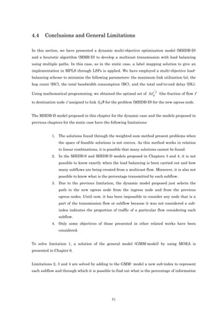 4.4    Conclusions and General Limitations

In this section, we have presented a dynamic multi-objective optimization model (MHDB-D)
and a heuristic algorithm (MMR-D) to develop a multicast transmission with load balancing
using multiple paths. In this case, as in the static case, a label mapping solution to give an
implementation in MPLS through LSPs is applied. We have employed a multi-objective load-
balancing scheme to minimize the following parameters: the maximum link utilization (α), the
hop count (HC), the total bandwidth consumption (BC), and the total end-to-end delay (DL).
                                                                        '
Using mathematical programming, we obtained the optimal set of Xd ij f (the fraction of flow f
                                                                  t


to destination node t’ assigned to link (i,j)) for the problem (MHDB-D) for the new egress node.


The MHDB-D model proposed in this chapter for the dynamic case and the models proposed in
previous chapters for the static case have the following limitations:


            1. The solutions found through the weighted sum method present problems when
                the space of feasible solutions is not convex. As this method works in relation
                to linear combinations, it is possible that many solutions cannot be found.
            2. In the MHDB-S and MHDB-D models proposed in Chapters 3 and 4, it is not
                possible to know exactly when the load balancing is been carried out and how
                many subflows are being created from a multicast flow. Moreover, it is also not
                possible to know what is the percentage transmitted by each subflow.
            3. Due to the previous limitation, the dynamic model proposed just selects the
                path to the new egress node from the ingress node and from the previous
                egress nodes. Until now, it has been impossible to consider any node that is a
                part of the transmission flow or subflow because it was not considered a sub-
                index indicates the proportion of traffic of a particular flow considering each
                subflow.
            4. Only some objectives of those presented in other related works have been
                considered.


To solve limitation 1, a solution of the general model (GMM-model) by using MOEA is
presented in Chapter 6.


Limitations 2, 3 and 4 are solved by adding to the GMM- model a new sub-index to represent
each subflow and through which it is possible to find out what is the percentage of information




                                               51
 