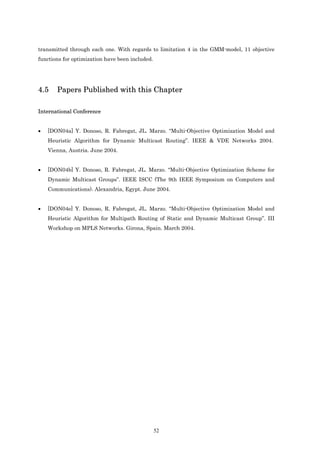 transmitted through each one. With regards to limitation 4 in the GMM-model, 11 objective
functions for optimization have been included.




4.5    Papers Published with this Chapter

International Conference


•   [DON04a] Y. Donoso, R. Fabregat, JL. Marzo. “Multi-Objective Optimization Model and
    Heuristic Algorithm for Dynamic Multicast Routing”. IEEE & VDE Networks 2004.
    Vienna, Austria. June 2004.


•   [DON04b] Y. Donoso, R. Fabregat, JL. Marzo. “Multi-Objective Optimization Scheme for
    Dynamic Multicast Groups”. IEEE ISCC (The 9th IEEE Symposium on Computers and
    Communications). Alexandria, Egypt. June 2004.


•   [DON04e] Y. Donoso, R. Fabregat, JL. Marzo. “Multi-Objective Optimization Model and
    Heuristic Algorithm for Multipath Routing of Static and Dynamic Multicast Group”. III
    Workshop on MPLS Networks. Girona, Spain. March 2004.




                                                 52
 