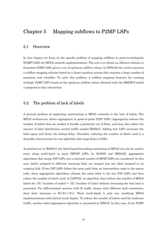 Chapter 5               Mapping subflows to P2MP LSPs

5.1     Overview

In this chapter we focus on the specific problem of mapping subflows to point-to-multipoint
(P2MP) LSPs for MPLS network implementations. The aim is to obtain an efficient solution to
formulate P2MP LSPs given a set of optimum subflow values. In [SOL04] the author presents
a subflow mapping solution based on a linear equation system that requires a large number of
equations and variables. To solve this problem, a subflow mapping heuristic for creating
multiple P2MP LSPs based on the optimum subflow values obtained with the MHDB-S model
is proposed in this sub-section.




5.2     The problem of lack of labels

A general problem of supporting multicasting in MPLS networks is the lack of labels. The
MPLS architecture allows aggregation in point-to-point (P2P) LSPs. Aggregation reduces the
number of labels that are needed to handle a particular set of flows, and may also reduce the
amount of label distribution control traffic needed [ROS01]. Adding new LSPs increases the
label space and hence the lookup delay. Therefore, reducing the number of labels used is a
desirable characteristic for any algorithm that maps flows to LSPs.


As pointed out in [ROS01], the label based forwarding mechanism of MPLS can also be used to
route along multi-point to point (MP2P) LSPs. In [SAI00] and [BHA02], aggregation
algorithms that merge P2P LSPs into a minimal number of MP2P LSPs are considered. In this
case, labels assigned to different incoming links are merged into one label assigned to an
outgoing link. If two P2P LSPs follow the same path from an intermediate node to the egress
node, these aggregation algorithms allocate the same label to the two P2P LSPs and thus
reduce the number of labels used. In [APP03], an algorithm that reduces the number of MPLS
labels for |N| (number of nodes) + |E| (number of links) without increasing the link load is
presented. For differentiated services with K traffic classes with different load constraints,
their limit increases to K(|N|+|E|). Their stack-depth is only one, justifying MPLS
implementations with limited stack depths. To reduce the number of labels used for multicast
traffic, another label aggregation algorithm is presented in [OH03]. In this case, if two P2MP




                                              53
 